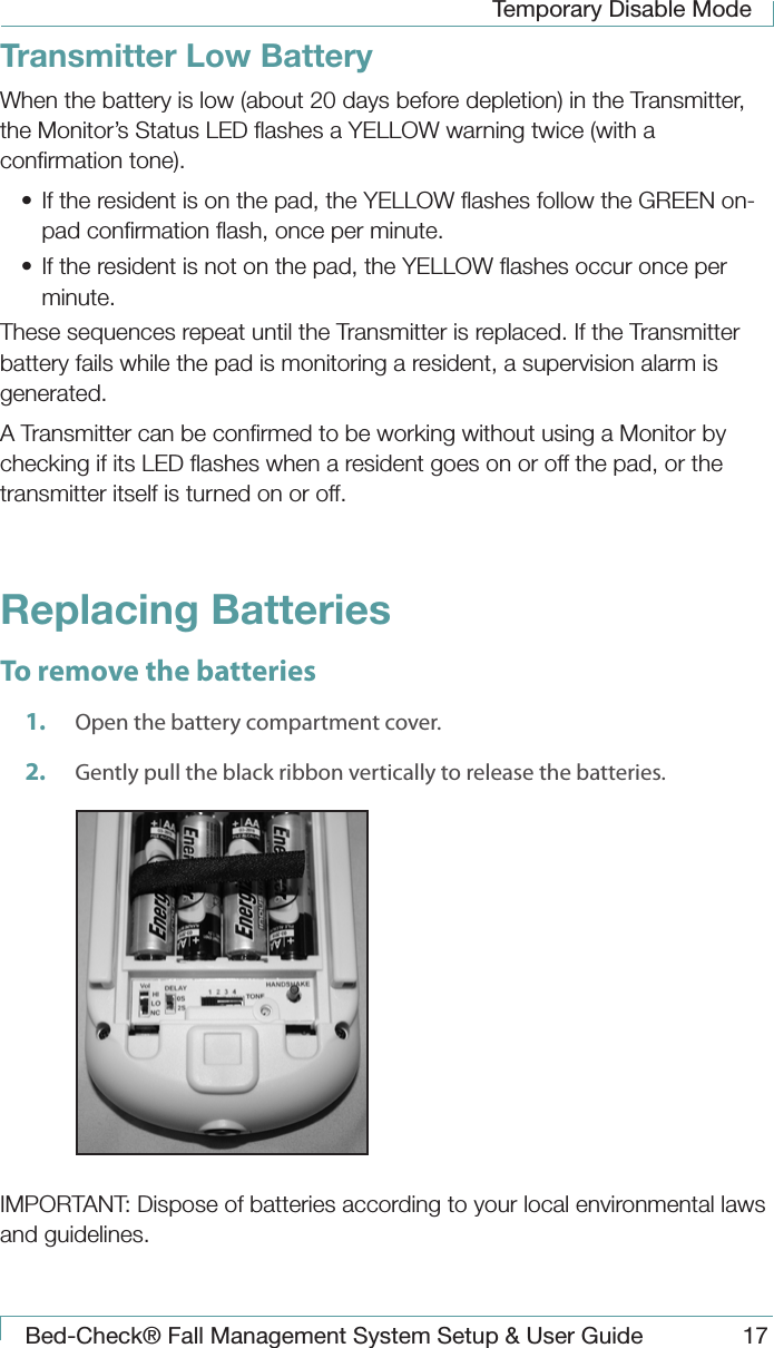 Temporary Disable ModeBed-Check&reg; Fall Management System Setup &amp; User Guide 17Transmitter Low BatteryWhen the battery is low (about 20 days before depletion) in the Transmitter, the Monitor&rsquo;s Status LED ﬂashes a YELLOW warning twice (with a conﬁrmation tone).&bull;  If the resident is on the pad, the YELLOW ﬂashes follow the GREEN on-pad conﬁrmation ﬂash, once per minute.&bull;  If the resident is not on the pad, the YELLOW ﬂashes occur once per minute.These sequences repeat until the Transmitter is replaced. If the Transmitter battery fails while the pad is monitoring a resident, a supervision alarm is generated. A Transmitter can be conﬁrmed to be working without using a Monitor by checking if its LED ﬂashes when a resident goes on or off the pad, or the transmitter itself is turned on or off. Replacing BatteriesTo remove the batteries1.  Open the battery compartment cover.2.  Gently pull the black ribbon vertically to release the batteries. IMPORTANT: Dispose of batteries according to your local environmental laws and guidelines.