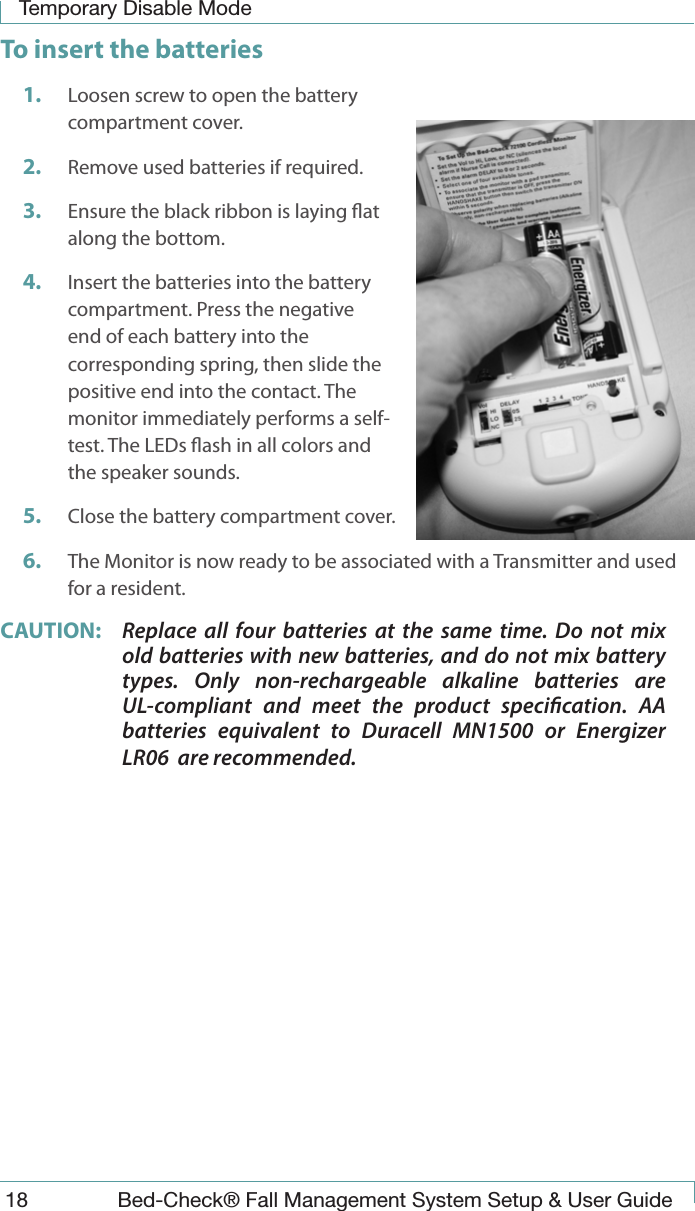 Temporary Disable Mode18  Bed-Check&reg; Fall Management System Setup &amp; User GuideTo insert the batteries1.  Loosen screw to open the battery compartment cover.2.  Remove used batteries if required.3.  Ensure the black ribbon is laying at along the bottom.4.  Insert the batteries into the battery compartment. Press the negative end of each battery into the corresponding spring, then slide the positive end into the contact. The monitor immediately performs a self-test. The LEDs ash in all colors and the speaker sounds.5.  Close the battery compartment cover.6.  The Monitor is now ready to be associated with a Transmitter and used for a resident. CAUTION:  Replace all four batteries at the same time. Do not mix old batteries with new batteries, and do not mix battery types. Only non-rechargeable alkaline batteries are UL-compliant and meet the product specication. AA batteries equivalent to Duracell MN1500 or Energizer LR06  are recommended.