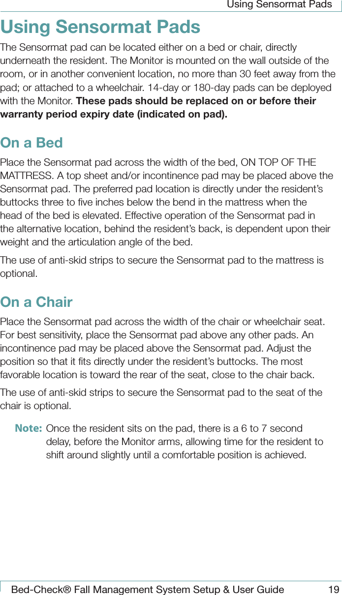 Using Sensormat PadsBed-Check&reg; Fall Management System Setup &amp; User Guide 19Using Sensormat PadsThe Sensormat pad can be located either on a bed or chair, directly underneath the resident. The Monitor is mounted on the wall outside of the room, or in another convenient location, no more than 30 feet away from the pad; or attached to a wheelchair. 14-day or 180-day pads can be deployed with the Monitor. These pads should be replaced on or before their warranty period expiry date (indicated on pad).On a BedPlace the Sensormat pad across the width of the bed, ON TOP OF THE MATTRESS. A top sheet and/or incontinence pad may be placed above the Sensormat pad. The preferred pad location is directly under the resident&rsquo;s buttocks three to ﬁve inches below the bend in the mattress when the head of the bed is elevated. Effective operation of the Sensormat pad in the alternative location, behind the resident&rsquo;s back, is dependent upon their weight and the articulation angle of the bed. The use of anti-skid strips to secure the Sensormat pad to the mattress is optional.On a ChairPlace the Sensormat pad across the width of the chair or wheelchair seat. For best sensitivity, place the Sensormat pad above any other pads. An incontinence pad may be placed above the Sensormat pad. Adjust the position so that it ﬁts directly under the resident&rsquo;s buttocks. The most favorable location is toward the rear of the seat, close to the chair back. The use of anti-skid strips to secure the Sensormat pad to the seat of the chair is optional.Note:  Once the resident sits on the pad, there is a 6 to 7 second delay, before the Monitor arms, allowing time for the resident to shift around slightly until a comfortable position is achieved.