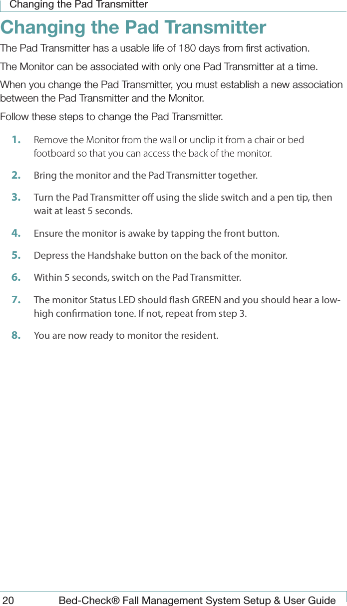 Changing the Pad Transmitter20  Bed-Check&reg; Fall Management System Setup &amp; User GuideChanging the Pad TransmitterThe Pad Transmitter has a usable life of 180 days from ﬁrst activation.The Monitor can be associated with only one Pad Transmitter at a time.When you change the Pad Transmitter, you must establish a new association between the Pad Transmitter and the Monitor.Follow these steps to change the Pad Transmitter.1.  Remove the Monitor from the wall or unclip it from a chair or bed footboard so that you can access the back of the monitor.2.  Bring the monitor and the Pad Transmitter together. 3.  Turn the Pad Transmitter o using the slide switch and a pen tip, then wait at least 5 seconds.4.  Ensure the monitor is awake by tapping the front button.5.  Depress the Handshake button on the back of the monitor.6.  Within 5 seconds, switch on the Pad Transmitter.7.  The monitor Status LED should ash GREEN and you should hear a low-high conrmation tone. If not, repeat from step 3.8.  You are now ready to monitor the resident.