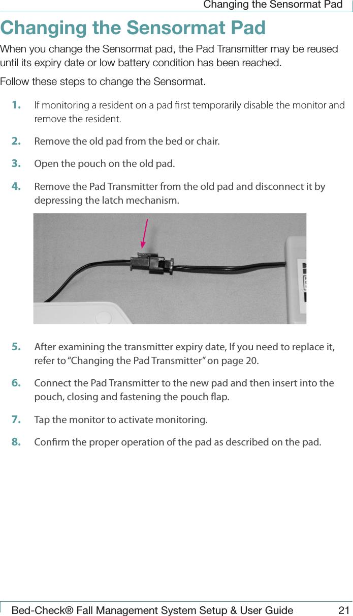 Changing the Sensormat PadBed-Check&reg; Fall Management System Setup &amp; User Guide 21Changing the Sensormat PadWhen you change the Sensormat pad, the Pad Transmitter may be reused until its expiry date or low battery condition has been reached.Follow these steps to change the Sensormat.1.  If monitoring a resident on a pad rst temporarily disable the monitor and remove the resident.2.  Remove the old pad from the bed or chair.3.  Open the pouch on the old pad.4.  Remove the Pad Transmitter from the old pad and disconnect it by depressing the latch mechanism.5.  After examining the transmitter expiry date, If you need to replace it, refer to &ldquo;Changing the Pad Transmitter&rdquo; on page 20.6.  Connect the Pad Transmitter to the new pad and then insert into the pouch, closing and fastening the pouch ap.7.  Tap the monitor to activate monitoring.8.  Conrm the proper operation of the pad as described on the pad.