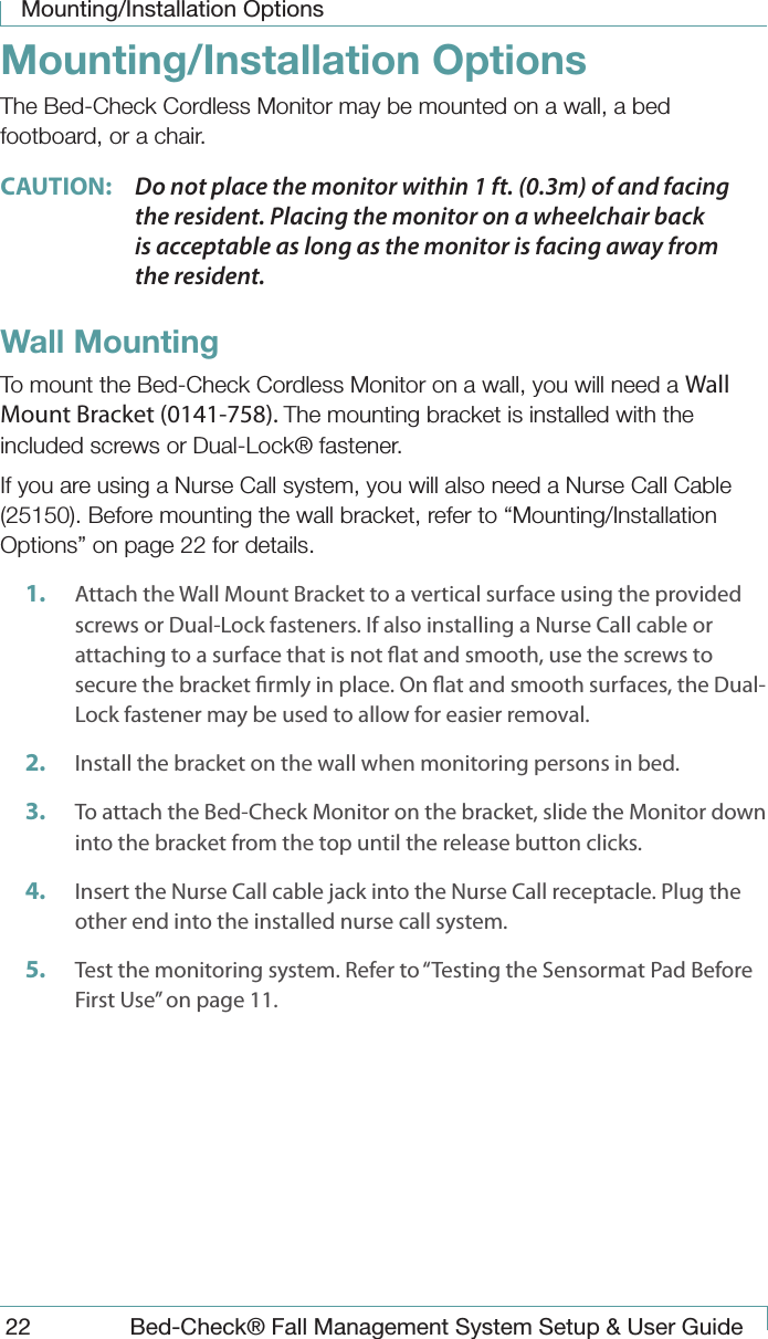 Mounting/Installation Options22  Bed-Check&reg; Fall Management System Setup &amp; User GuideMounting/Installation OptionsThe Bed-Check Cordless Monitor may be mounted on a wall, a bed footboard, or a chair.CAUTION:  Do not place the monitor within 1 ft. (0.3m) of and facing the resident. Placing the monitor on a wheelchair back is acceptable as long as the monitor is facing away from the resident.Wall MountingTo mount the Bed-Check Cordless Monitor on a wall, you will need a Wall Mount Bracket (0141-758). The mounting bracket is installed with the included screws or Dual-Lock&reg; fastener.If you are using a Nurse Call system, you will also need a Nurse Call Cable (25150). Before mounting the wall bracket, refer to &ldquo;Mounting/Installation Options&rdquo; on page 22 for details.1.  Attach the Wall Mount Bracket to a vertical surface using the provided screws or Dual-Lock fasteners. If also installing a Nurse Call cable or attaching to a surface that is not at and smooth, use the screws to secure the bracket rmly in place. On at and smooth surfaces, the Dual-Lock fastener may be used to allow for easier removal.2.  Install the bracket on the wall when monitoring persons in bed. 3.  To attach the Bed-Check Monitor on the bracket, slide the Monitor down into the bracket from the top until the release button clicks.4.  Insert the Nurse Call cable jack into the Nurse Call receptacle. Plug the other end into the installed nurse call system.5.  Test the monitoring system. Refer to &ldquo;Testing the Sensormat Pad Before First Use&rdquo; on page 11.