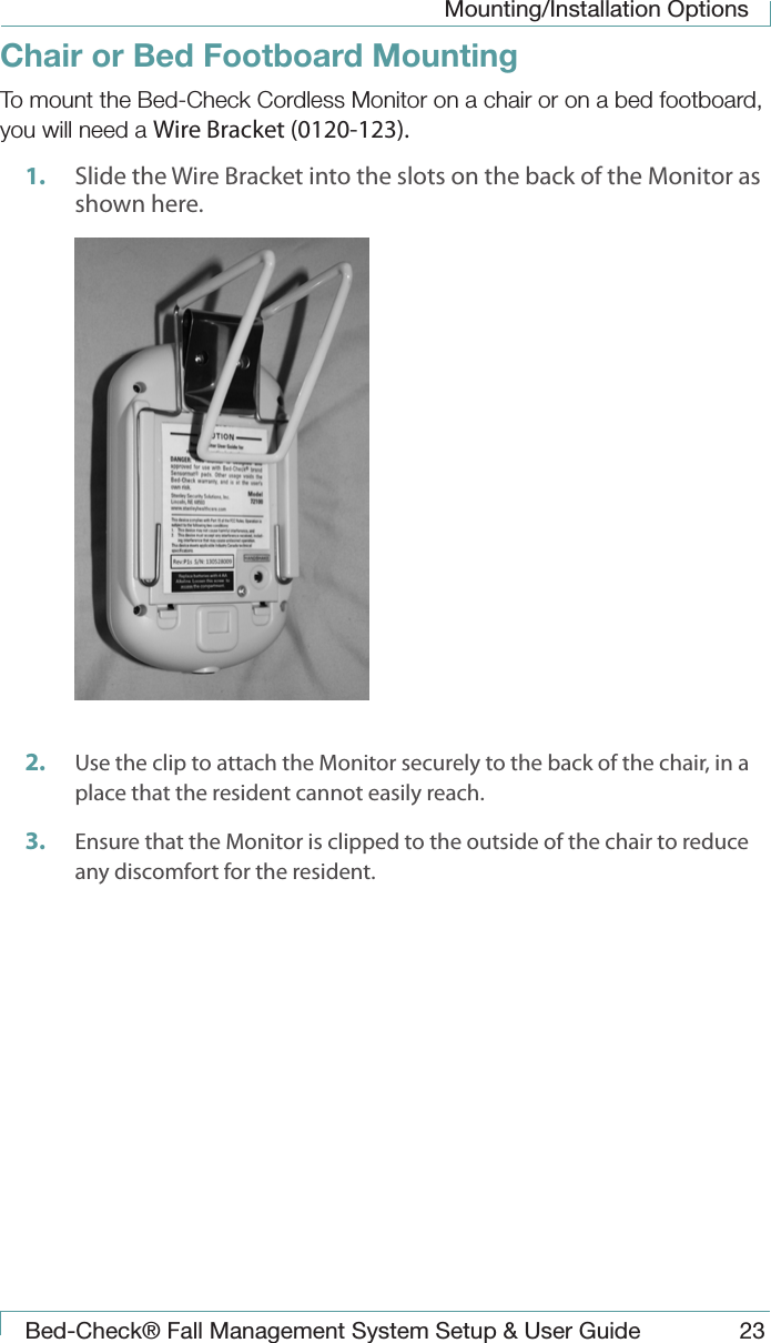 Mounting/Installation OptionsBed-Check&reg; Fall Management System Setup &amp; User Guide 23Chair or Bed Footboard MountingTo mount the Bed-Check Cordless Monitor on a chair or on a bed footboard, you will need a Wire Bracket (0120-123).1.  Slide the Wire Bracket into the slots on the back of the Monitor as shown here. 2.  Use the clip to attach the Monitor securely to the back of the chair, in a place that the resident cannot easily reach.3.  Ensure that the Monitor is clipped to the outside of the chair to reduce any discomfort for the resident.