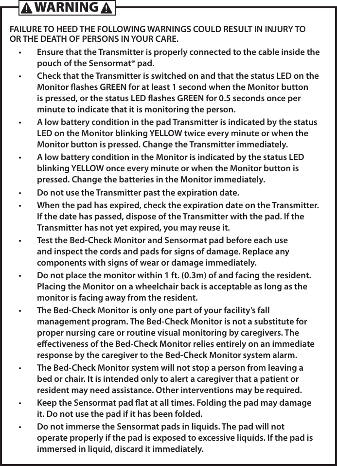 FAILURE TO HEED THE FOLLOWING WARNINGS COULD RESULT IN INJURY TO OR THE DEATH OF PERSONS IN YOUR CARE.&bull;  Ensure that the Transmitter is properly connected to the cable inside the pouch of the Sensormat&reg; pad.&bull;  Check that the Transmitter is switched on and that the status LED on the Monitor ashes GREEN for at least 1 second when the Monitor button is pressed, or the status LED ashes GREEN for 0.5 seconds once per minute to indicate that it is monitoring the person.&bull;  A low battery condition in the pad Transmitter is indicated by the status LED on the Monitor blinking YELLOW twice every minute or when the Monitor button is pressed. Change the Transmitter immediately. &bull;  A low battery condition in the Monitor is indicated by the status LED blinking YELLOW once every minute or when the Monitor button is pressed. Change the batteries in the Monitor immediately.&bull;  Do not use the Transmitter past the expiration date.&bull;  When the pad has expired, check the expiration date on the Transmitter. If the date has passed, dispose of the Transmitter with the pad. If the Transmitter has not yet expired, you may reuse it.&bull;  Test the Bed-Check Monitor and Sensormat pad before each use and inspect the cords and pads for signs of damage. Replace any components with signs of wear or damage immediately.&bull;  Do not place the monitor within 1 ft. (0.3m) of and facing the resident. Placing the Monitor on a wheelchair back is acceptable as long as the monitor is facing away from the resident.&bull;  The Bed-Check Monitor is only one part of your facility&rsquo;s fall management program. The Bed-Check Monitor is not a substitute for proper nursing care or routine visual monitoring by caregivers. The eectiveness of the Bed-Check Monitor relies entirely on an immediate response by the caregiver to the Bed-Check Monitor system alarm.&bull;  The Bed-Check Monitor system will not stop a person from leaving a bed or chair. It is intended only to alert a caregiver that a patient or resident may need assistance. Other interventions may be required.&bull;  Keep the Sensormat pad at at all times. Folding the pad may damage it. Do not use the pad if it has been folded.&bull;  Do not immerse the Sensormat pads in liquids. The pad will not operate properly if the pad is exposed to excessive liquids. If the pad is immersed in liquid, discard it immediately.WARNING