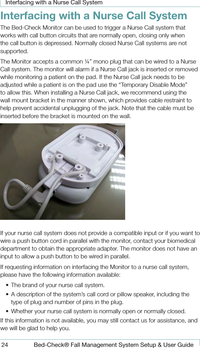 Interfacing with a Nurse Call System24  Bed-Check&reg; Fall Management System Setup &amp; User GuideInterfacing with a Nurse Call SystemThe Bed-Check Monitor can be used to trigger a Nurse Call system that works with call button circuits that are normally open, closing only when the call button is depressed. Normally closed Nurse Call systems are not supported.The Monitor accepts a common &frac14;&rdquo; mono plug that can be wired to a Nurse Call system. The monitor will alarm if a Nurse Call jack is inserted or removed while monitoring a patient on the pad. If the Nurse Call jack needs to be adjusted while a patient is on the pad use the &ldquo;Temporary Disable Mode&rdquo; to allow this. When installing a Nurse Call jack, we recommend using the wall mount bracket in the manner shown, which provides cable restraint to help prevent accidental unplugging of the jack. Note that the cable must be inserted before the bracket is mounted on the wall. If your nurse call system does not provide a compatible input or if you want to wire a push button cord in parallel with the monitor, contact your biomedical department to obtain the appropriate adapter. The monitor does not have an input to allow a push button to be wired in parallel.If requesting information on interfacing the Monitor to a nurse call system, please have the following information available:&bull;  The brand of your nurse call system. &bull;  A description of the system&rsquo;s call cord or pillow speaker, including the type of plug and number of pins in the plug. &bull;  Whether your nurse call system is normally open or normally closed. If this information is not available, you may still contact us for assistance, and we will be glad to help you.