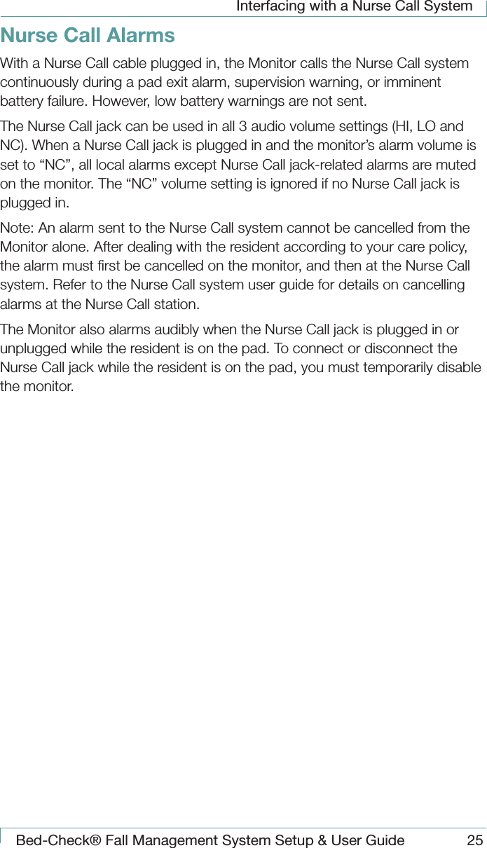 Interfacing with a Nurse Call SystemBed-Check&reg; Fall Management System Setup &amp; User Guide 25Nurse Call AlarmsWith a Nurse Call cable plugged in, the Monitor calls the Nurse Call system continuously during a pad exit alarm, supervision warning, or imminent battery failure. However, low battery warnings are not sent.The Nurse Call jack can be used in all 3 audio volume settings (HI, LO and NC). When a Nurse Call jack is plugged in and the monitor&rsquo;s alarm volume is set to &ldquo;NC&rdquo;, all local alarms except Nurse Call jack-related alarms are muted on the monitor. The &ldquo;NC&rdquo; volume setting is ignored if no Nurse Call jack is plugged in.Note: An alarm sent to the Nurse Call system cannot be cancelled from the Monitor alone. After dealing with the resident according to your care policy, the alarm must ﬁrst be cancelled on the monitor, and then at the Nurse Call system. Refer to the Nurse Call system user guide for details on cancelling alarms at the Nurse Call station.The Monitor also alarms audibly when the Nurse Call jack is plugged in or unplugged while the resident is on the pad. To connect or disconnect the Nurse Call jack while the resident is on the pad, you must temporarily disable the monitor.