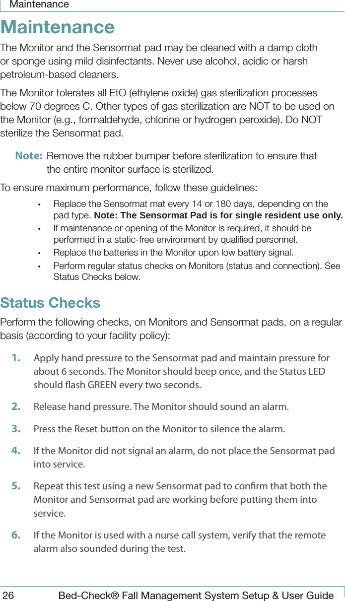 Maintenance26  Bed-Check&reg; Fall Management System Setup &amp; User GuideMaintenanceThe Monitor and the Sensormat pad may be cleaned with a damp cloth or sponge using mild disinfectants. Never use alcohol, acidic or harsh petroleum-based cleaners.The Monitor tolerates all EtO (ethylene oxide) gas sterilization processes below 70 degrees C. Other types of gas sterilization are NOT to be used on the Monitor (e.g., formaldehyde, chlorine or hydrogen peroxide). Do NOT sterilize the Sensormat pad.Note:  Remove the rubber bumper before sterilization to ensure that the entire monitor surface is sterilized.To ensure maximum performance, follow these guidelines:&bull;  Replace the Sensormat mat every 14 or 180 days, depending on the pad type. Note: The Sensormat Pad is for single resident use only.&bull;  If maintenance or opening of the Monitor is required, it should be performed in a static-free environment by qualiﬁed personnel.&bull;  Replace the batteries in the Monitor upon low battery signal.&bull;  Perform regular status checks on Monitors (status and connection). See Status Checks below.Status ChecksPerform the following checks, on Monitors and Sensormat pads, on a regular basis (according to your facility policy):1.  Apply hand pressure to the Sensormat pad and maintain pressure for about 6 seconds. The Monitor should beep once, and the Status LED should ash GREEN every two seconds.2.  Release hand pressure. The Monitor should sound an alarm.3.  Press the Reset button on the Monitor to silence the alarm.4.  If the Monitor did not signal an alarm, do not place the Sensormat pad into service. 5.  Repeat this test using a new Sensormat pad to conrm that both the Monitor and Sensormat pad are working before putting them into service.6.  If the Monitor is used with a nurse call system, verify that the remote alarm also sounded during the test.