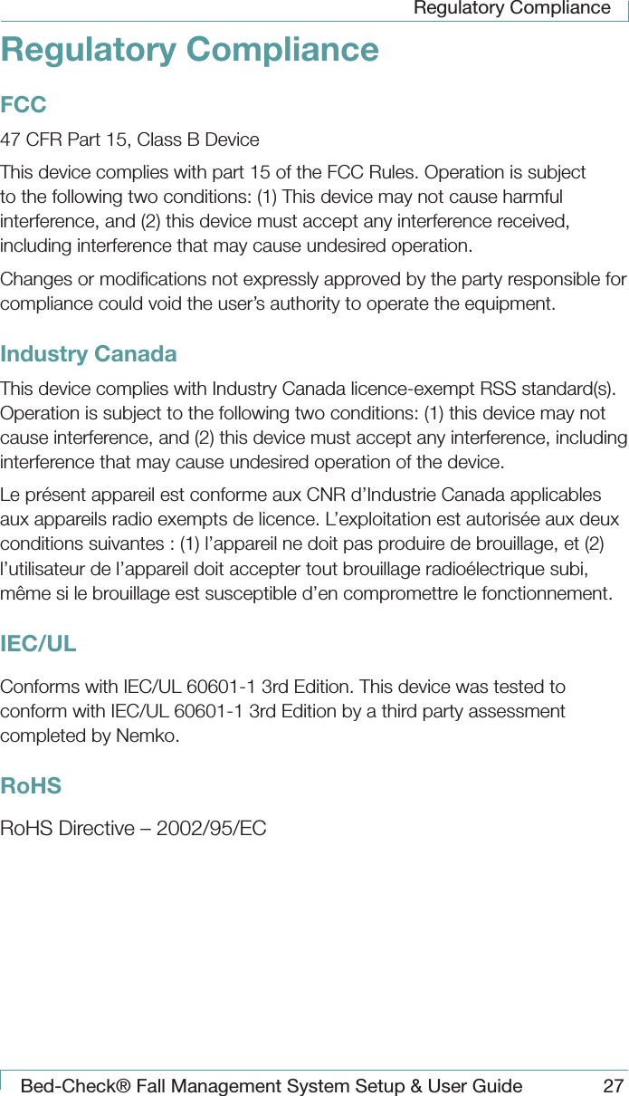 Regulatory ComplianceBed-Check&reg; Fall Management System Setup &amp; User Guide 27Regulatory ComplianceFCC47 CFR Part 15, Class B DeviceThis device complies with part 15 of the FCC Rules. Operation is subject to the following two conditions: (1) This device may not cause harmful interference, and (2) this device must accept any interference received, including interference that may cause undesired operation.Changes or modiﬁcations not expressly approved by the party responsible for compliance could void the user&rsquo;s authority to operate the equipment.Industry CanadaThis device complies with Industry Canada licence-exempt RSS standard(s). Operation is subject to the following two conditions: (1) this device may not cause interference, and (2) this device must accept any interference, including interference that may cause undesired operation of the device.Le pr&eacute;sent appareil est conforme aux CNR d&rsquo;Industrie Canada applicables aux appareils radio exempts de licence. L&rsquo;exploitation est autoris&eacute;e aux deux conditions suivantes : (1) l&rsquo;appareil ne doit pas produire de brouillage, et (2) l&rsquo;utilisateur de l&rsquo;appareil doit accepter tout brouillage radio&eacute;lectrique subi, m&ecirc;me si le brouillage est susceptible d&rsquo;en compromettre le fonctionnement.IEC/ULConforms with IEC/UL 60601-1 3rd Edition. This device was tested to conform with IEC/UL 60601-1 3rd Edition by a third party assessment completed by Nemko.RoHSRoHS Directive &ndash; 2002/95/EC
