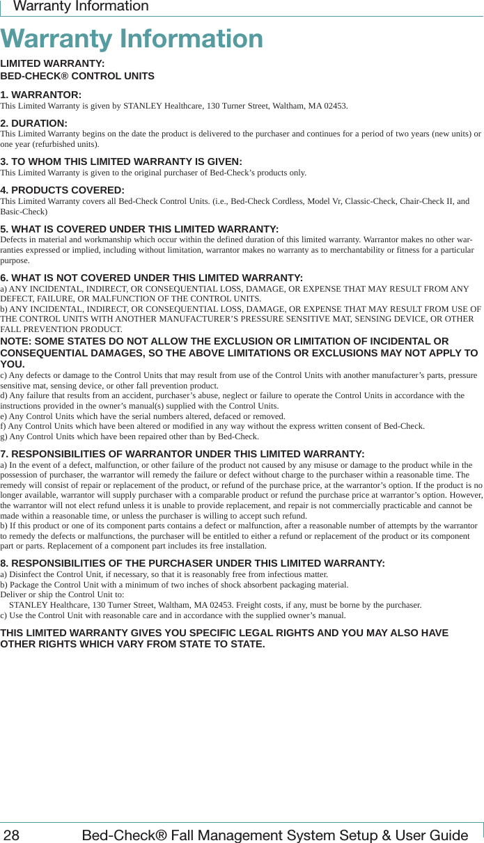 Warranty Information28  Bed-Check&reg; Fall Management System Setup &amp; User GuideWarranty InformationLIMITED WARRANTY:BED-CHECK&reg; CONTROL UNITS1. WARRANTOR:This Limited Warranty is given by STANLEY Healthcare, 130 Turner Street, Waltham, MA 02453.2. DURATION:This Limited Warranty begins on the date the product is delivered to the purchaser and continues for a period of two years (new units) or one year (refurbished units).3. TO WHOM THIS LIMITED WARRANTY IS GIVEN:This Limited Warranty is given to the original purchaser of Bed-Check&rsquo;s products only.4. PRODUCTS COVERED:This Limited Warranty covers all Bed-Check Control Units. (i.e., Bed-Check Cordless, Model Vr, Classic-Check, Chair-Check II, and Basic-Check)5. WHAT IS COVERED UNDER THIS LIMITED WARRANTY:Defects in material and workmanship which occur within the defined duration of this limited warranty. Warrantor makes no other war-ranties expressed or implied, including without limitation, warrantor makes no warranty as to merchantability or fitness for a particular purpose.6. WHAT IS NOT COVERED UNDER THIS LIMITED WARRANTY:a) ANY INCIDENTAL, INDIRECT, OR CONSEQUENTIAL LOSS, DAMAGE, OR EXPENSE THAT MAY RESULT FROM ANY DEFECT, FAILURE, OR MALFUNCTION OF THE CONTROL UNITS.b) ANY INCIDENTAL, INDIRECT, OR CONSEQUENTIAL LOSS, DAMAGE, OR EXPENSE THAT MAY RESULT FROM USE OF THE CONTROL UNITS WITH ANOTHER MANUFACTURER&rsquo;S PRESSURE SENSITIVE MAT, SENSING DEVICE, OR OTHER FALL PREVENTION PRODUCT.NOTE: SOME STATES DO NOT ALLOW THE EXCLUSION OR LIMITATION OF INCIDENTAL OR CONSEQUENTIAL DAMAGES, SO THE ABOVE LIMITATIONS OR EXCLUSIONS MAY NOT APPLY TO YOU.c) Any defects or damage to the Control Units that may result from use of the Control Units with another manufacturer&rsquo;s parts, pressure sensitive mat, sensing device, or other fall prevention product. d) Any failure that results from an accident, purchaser&rsquo;s abuse, neglect or failure to operate the Control Units in accordance with the instructions provided in the owner&rsquo;s manual(s) supplied with the Control Units.e) Any Control Units which have the serial numbers altered, defaced or removed.f) Any Control Units which have been altered or modified in any way without the express written consent of Bed-Check.g) Any Control Units which have been repaired other than by Bed-Check.7. RESPONSIBILITIES OF WARRANTOR UNDER THIS LIMITED WARRANTY:a) In the event of a defect, malfunction, or other failure of the product not caused by any misuse or damage to the product while in the possession of purchaser, the warrantor will remedy the failure or defect without charge to the purchaser within a reasonable time. The remedy will consist of repair or replacement of the product, or refund of the purchase price, at the warrantor&rsquo;s option. If the product is no longer available, warrantor will supply purchaser with a comparable product or refund the purchase price at warrantor&rsquo;s option. However, the warrantor will not elect refund unless it is unable to provide replacement, and repair is not commercially practicable and cannot be made within a reasonable time, or unless the purchaser is willing to accept such refund.b) If this product or one of its component parts contains a defect or malfunction, after a reasonable number of attempts by the warrantor to remedy the defects or malfunctions, the purchaser will be entitled to either a refund or replacement of the product or its component part or parts. Replacement of a component part includes its free installation.8. RESPONSIBILITIES OF THE PURCHASER UNDER THIS LIMITED WARRANTY:a) Disinfect the Control Unit, if necessary, so that it is reasonably free from infectious matter.b) Package the Control Unit with a minimum of two inches of shock absorbent packaging material.Deliver or ship the Control Unit to: STANLEY Healthcare, 130 Turner Street, Waltham, MA 02453. Freight costs, if any, must be borne by the purchaser.c) Use the Control Unit with reasonable care and in accordance with the supplied owner&rsquo;s manual.THIS LIMITED WARRANTY GIVES YOU SPECIFIC LEGAL RIGHTS AND YOU MAY ALSO HAVE OTHER RIGHTS WHICH VARY FROM STATE TO STATE.