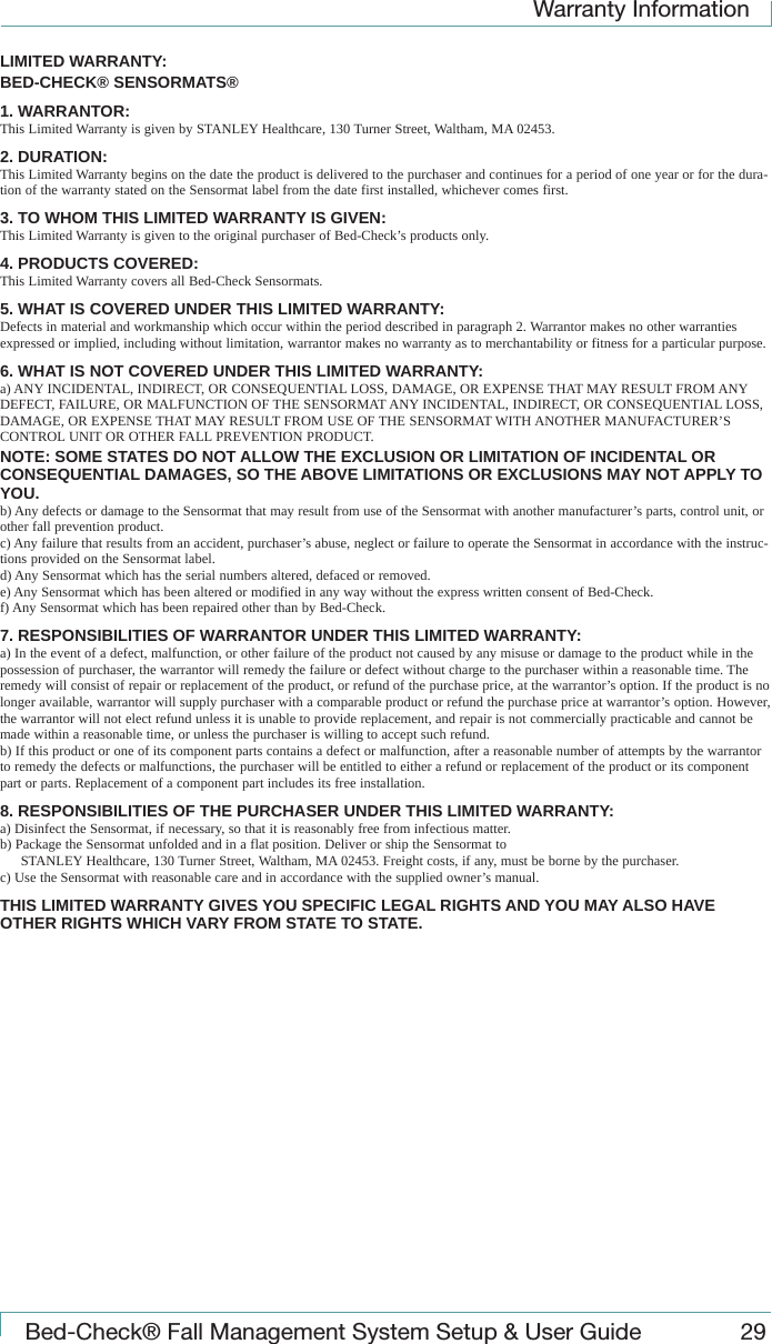 Warranty InformationBed-Check&reg; Fall Management System Setup &amp; User Guide 29LIMITED WARRANTY:BED-CHECK&reg; SENSORMATS&reg;1. WARRANTOR:This Limited Warranty is given by STANLEY Healthcare, 130 Turner Street, Waltham, MA 02453.2. DURATION:This Limited Warranty begins on the date the product is delivered to the purchaser and continues for a period of one year or for the dura-tion of the warranty stated on the Sensormat label from the date first installed, whichever comes first.3. TO WHOM THIS LIMITED WARRANTY IS GIVEN:This Limited Warranty is given to the original purchaser of Bed-Check&rsquo;s products only.4. PRODUCTS COVERED:This Limited Warranty covers all Bed-Check Sensormats.5. WHAT IS COVERED UNDER THIS LIMITED WARRANTY:Defects in material and workmanship which occur within the period described in paragraph 2. Warrantor makes no other warranties expressed or implied, including without limitation, warrantor makes no warranty as to merchantability or fitness for a particular purpose.6. WHAT IS NOT COVERED UNDER THIS LIMITED WARRANTY:a) ANY INCIDENTAL, INDIRECT, OR CONSEQUENTIAL LOSS, DAMAGE, OR EXPENSE THAT MAY RESULT FROM ANY DEFECT, FAILURE, OR MALFUNCTION OF THE SENSORMAT ANY INCIDENTAL, INDIRECT, OR CONSEQUENTIAL LOSS, DAMAGE, OR EXPENSE THAT MAY RESULT FROM USE OF THE SENSORMAT WITH ANOTHER MANUFACTURER&rsquo;S CONTROL UNIT OR OTHER FALL PREVENTION PRODUCT.NOTE: SOME STATES DO NOT ALLOW THE EXCLUSION OR LIMITATION OF INCIDENTAL OR CONSEQUENTIAL DAMAGES, SO THE ABOVE LIMITATIONS OR EXCLUSIONS MAY NOT APPLY TO YOU.b) Any defects or damage to the Sensormat that may result from use of the Sensormat with another manufacturer&rsquo;s parts, control unit, or other fall prevention product.c) Any failure that results from an accident, purchaser&rsquo;s abuse, neglect or failure to operate the Sensormat in accordance with the instruc-tions provided on the Sensormat label.d) Any Sensormat which has the serial numbers altered, defaced or removed.e) Any Sensormat which has been altered or modified in any way without the express written consent of Bed-Check.f) Any Sensormat which has been repaired other than by Bed-Check.7. RESPONSIBILITIES OF WARRANTOR UNDER THIS LIMITED WARRANTY:a) In the event of a defect, malfunction, or other failure of the product not caused by any misuse or damage to the product while in the possession of purchaser, the warrantor will remedy the failure or defect without charge to the purchaser within a reasonable time. The remedy will consist of repair or replacement of the product, or refund of the purchase price, at the warrantor&rsquo;s option. If the product is no longer available, warrantor will supply purchaser with a comparable product or refund the purchase price at warrantor&rsquo;s option. However, the warrantor will not elect refund unless it is unable to provide replacement, and repair is not commercially practicable and cannot be made within a reasonable time, or unless the purchaser is willing to accept such refund.b) If this product or one of its component parts contains a defect or malfunction, after a reasonable number of attempts by the warrantor to remedy the defects or malfunctions, the purchaser will be entitled to either a refund or replacement of the product or its component part or parts. Replacement of a component part includes its free installation.8. RESPONSIBILITIES OF THE PURCHASER UNDER THIS LIMITED WARRANTY:a) Disinfect the Sensormat, if necessary, so that it is reasonably free from infectious matter.b) Package the Sensormat unfolded and in a flat position. Deliver or ship the Sensormat toSTANLEY Healthcare, 130 Turner Street, Waltham, MA 02453. Freight costs, if any, must be borne by the purchaser.c) Use the Sensormat with reasonable care and in accordance with the supplied owner&rsquo;s manual.THIS LIMITED WARRANTY GIVES YOU SPECIFIC LEGAL RIGHTS AND YOU MAY ALSO HAVE OTHER RIGHTS WHICH VARY FROM STATE TO STATE.