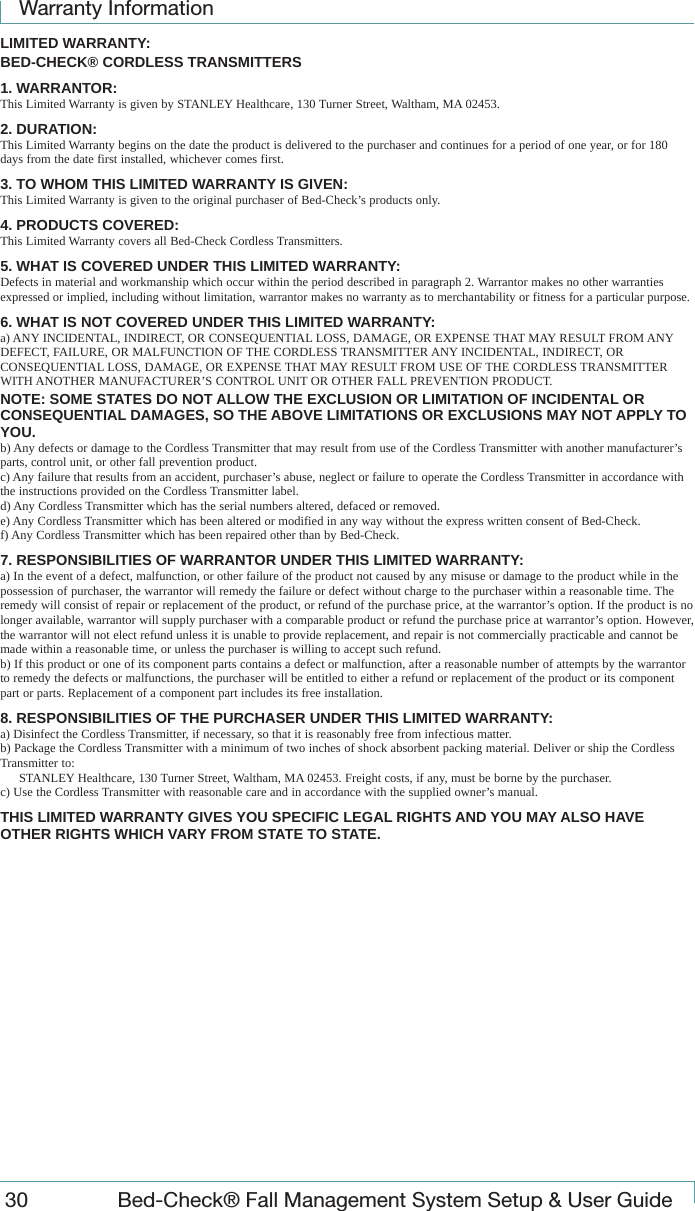 Warranty Information30  Bed-Check&reg; Fall Management System Setup &amp; User GuideLIMITED WARRANTY:BED-CHECK&reg; CORDLESS TRANSMITTERS1. WARRANTOR:This Limited Warranty is given by STANLEY Healthcare, 130 Turner Street, Waltham, MA 02453.2. DURATION:This Limited Warranty begins on the date the product is delivered to the purchaser and continues for a period of one year, or for 180 days from the date first installed, whichever comes first.3. TO WHOM THIS LIMITED WARRANTY IS GIVEN:This Limited Warranty is given to the original purchaser of Bed-Check&rsquo;s products only.4. PRODUCTS COVERED:This Limited Warranty covers all Bed-Check Cordless Transmitters.5. WHAT IS COVERED UNDER THIS LIMITED WARRANTY:Defects in material and workmanship which occur within the period described in paragraph 2. Warrantor makes no other warranties expressed or implied, including without limitation, warrantor makes no warranty as to merchantability or fitness for a particular purpose.6. WHAT IS NOT COVERED UNDER THIS LIMITED WARRANTY:a) ANY INCIDENTAL, INDIRECT, OR CONSEQUENTIAL LOSS, DAMAGE, OR EXPENSE THAT MAY RESULT FROM ANY DEFECT, FAILURE, OR MALFUNCTION OF THE CORDLESS TRANSMITTER ANY INCIDENTAL, INDIRECT, OR CONSEQUENTIAL LOSS, DAMAGE, OR EXPENSE THAT MAY RESULT FROM USE OF THE CORDLESS TRANSMITTER WITH ANOTHER MANUFACTURER&rsquo;S CONTROL UNIT OR OTHER FALL PREVENTION PRODUCT.NOTE: SOME STATES DO NOT ALLOW THE EXCLUSION OR LIMITATION OF INCIDENTAL OR CONSEQUENTIAL DAMAGES, SO THE ABOVE LIMITATIONS OR EXCLUSIONS MAY NOT APPLY TO YOU.b) Any defects or damage to the Cordless Transmitter that may result from use of the Cordless Transmitter with another manufacturer&rsquo;s parts, control unit, or other fall prevention product.c) Any failure that results from an accident, purchaser&rsquo;s abuse, neglect or failure to operate the Cordless Transmitter in accordance with the instructions provided on the Cordless Transmitter label.d) Any Cordless Transmitter which has the serial numbers altered, defaced or removed.e) Any Cordless Transmitter which has been altered or modified in any way without the express written consent of Bed-Check.f) Any Cordless Transmitter which has been repaired other than by Bed-Check.7. RESPONSIBILITIES OF WARRANTOR UNDER THIS LIMITED WARRANTY:a) In the event of a defect, malfunction, or other failure of the product not caused by any misuse or damage to the product while in the possession of purchaser, the warrantor will remedy the failure or defect without charge to the purchaser within a reasonable time. The remedy will consist of repair or replacement of the product, or refund of the purchase price, at the warrantor&rsquo;s option. If the product is no longer available, warrantor will supply purchaser with a comparable product or refund the purchase price at warrantor&rsquo;s option. However, the warrantor will not elect refund unless it is unable to provide replacement, and repair is not commercially practicable and cannot be made within a reasonable time, or unless the purchaser is willing to accept such refund.b) If this product or one of its component parts contains a defect or malfunction, after a reasonable number of attempts by the warrantor to remedy the defects or malfunctions, the purchaser will be entitled to either a refund or replacement of the product or its component part or parts. Replacement of a component part includes its free installation.8. RESPONSIBILITIES OF THE PURCHASER UNDER THIS LIMITED WARRANTY:a) Disinfect the Cordless Transmitter, if necessary, so that it is reasonably free from infectious matter.b) Package the Cordless Transmitter with a minimum of two inches of shock absorbent packing material. Deliver or ship the Cordless Transmitter to:STANLEY Healthcare, 130 Turner Street, Waltham, MA 02453. Freight costs, if any, must be borne by the purchaser.c) Use the Cordless Transmitter with reasonable care and in accordance with the supplied owner&rsquo;s manual.THIS LIMITED WARRANTY GIVES YOU SPECIFIC LEGAL RIGHTS AND YOU MAY ALSO HAVE OTHER RIGHTS WHICH VARY FROM STATE TO STATE.