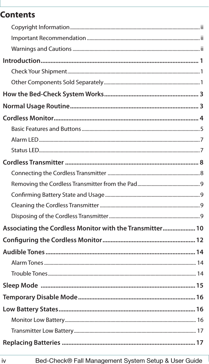  iv  Bed-Check&reg; Fall Management System Setup &amp; User GuideContentsCopyright Information ....................................................................................................iiImportant Recommendation .......................................................................................iiWarnings and Cautions .................................................................................................. iiIntroduction ................................................................................................. 1Check Your Shipment ...................................................................................................... 1Other Components Sold Separately .......................................................................... 1How the Bed-Check System Works .......................................................... 3Normal Usage Routine ............................................................................... 3Cordless Monitor ......................................................................................... 4Basic Features and Buttons ...........................................................................................5Alarm LED ............................................................................................................................ 7Status LED............................................................................................................................7Cordless Transmitter .................................................................................. 8Connecting the Cordless Transmitter  .......................................................................8Removing the Cordless Transmitter from the Pad ................................................ 9Conrming Battery State and Usage .........................................................................9Cleaning the Cordless Transmitter .............................................................................9Disposing of the Cordless Transmitter ...................................................................... 9Associating the Cordless Monitor with the Transmitter .................... 10Conguring the Cordless Monitor ......................................................... 12Audible Tones ............................................................................................ 14Alarm Tones ..................................................................................................................... 14Trouble Tones .................................................................................................................. 14Sleep Mode  ............................................................................................... 15Temporary Disable Mode ........................................................................ 16Low Battery States .................................................................................... 16Monitor Low Battery ..................................................................................................... 16Transmitter Low Battery .............................................................................................. 17Replacing Batteries .................................................................................. 17