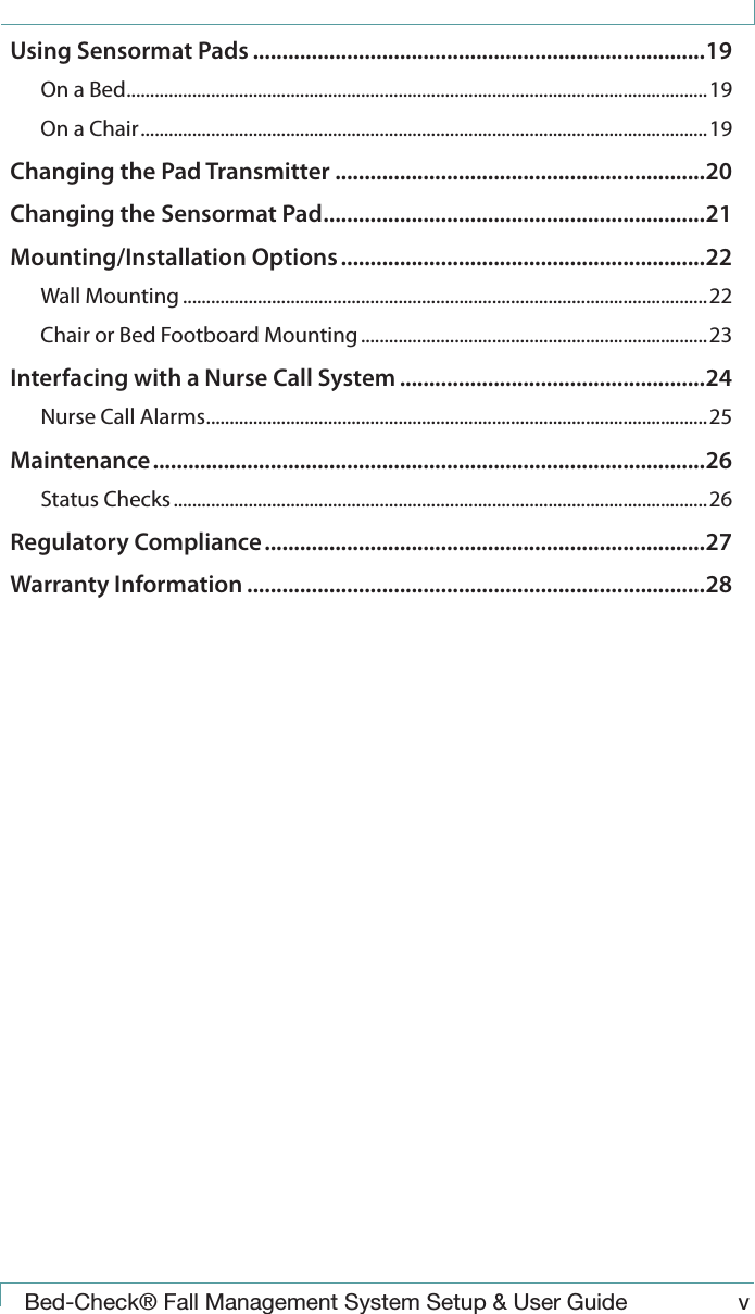  Bed-Check&reg; Fall Management System Setup &amp; User Guide vUsing Sensormat Pads .............................................................................19On a Bed ............................................................................................................................19On a Chair ......................................................................................................................... 19Changing the Pad Transmitter ...............................................................20Changing the Sensormat Pad .................................................................21Mounting/Installation Options ..............................................................22Wall Mounting ................................................................................................................22Chair or Bed Footboard Mounting .......................................................................... 23Interfacing with a Nurse Call System ....................................................24Nurse Call Alarms ...........................................................................................................25Maintenance ..............................................................................................26Status Checks ..................................................................................................................26Regulatory Compliance ...........................................................................27Warranty Information ..............................................................................28