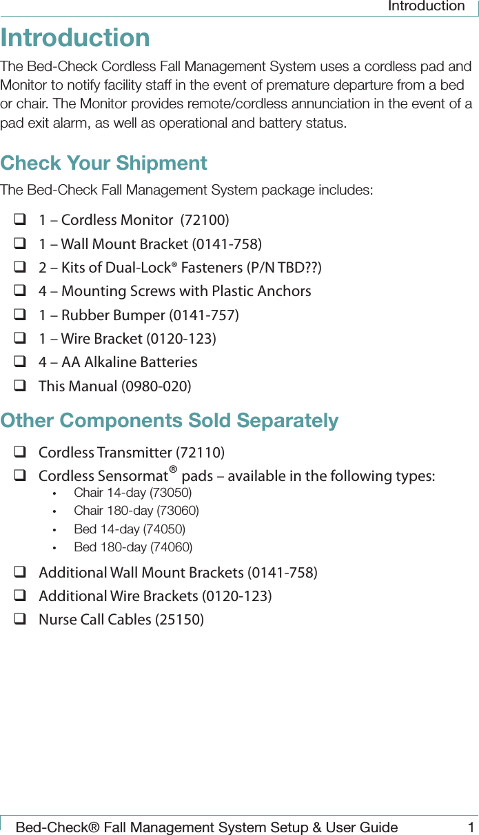 IntroductionBed-Check&reg; Fall Management System Setup &amp; User Guide 1IntroductionThe Bed-Check Cordless Fall Management System uses a cordless pad and Monitor to notify facility staff in the event of premature departure from a bed or chair. The Monitor provides remote/cordless annunciation in the event of a pad exit alarm, as well as operational and battery status.Check Your ShipmentThe Bed-Check Fall Management System package includes: 1 &ndash; Cordless Monitor  (72100) 1 &ndash; Wall Mount Bracket (0141-758) 2 &ndash; Kits of Dual-Lock&reg; Fasteners (P/N TBD??) 4 &ndash; Mounting Screws with Plastic Anchors 1 &ndash; Rubber Bumper (0141-757) 1 &ndash; Wire Bracket (0120-123) 4 &ndash; AA Alkaline Batteries This Manual (0980-020)Other Components Sold Separately Cordless Transmitter (72110) Cordless Sensormat&reg; pads &ndash; available in the following types:&bull;  Chair 14-day (73050)&bull;  Chair 180-day (73060)&bull;  Bed 14-day (74050)&bull;  Bed 180-day (74060) Additional Wall Mount Brackets (0141-758) Additional Wire Brackets (0120-123) Nurse Call Cables (25150)