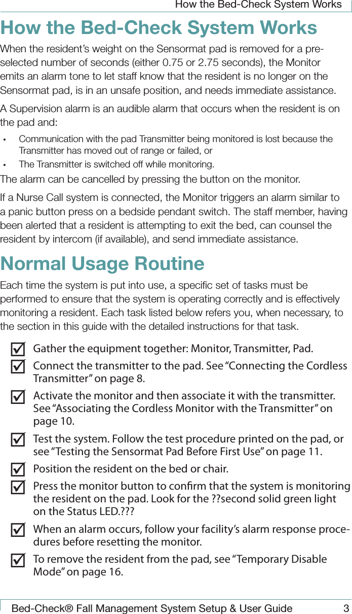How the Bed-Check System WorksBed-Check&reg; Fall Management System Setup &amp; User Guide 3How the Bed-Check System WorksWhen the resident&rsquo;s weight on the Sensormat pad is removed for a pre-selected number of seconds (either 0.75 or 2.75 seconds), the Monitor emits an alarm tone to let staff know that the resident is no longer on the Sensormat pad, is in an unsafe position, and needs immediate assistance. A Supervision alarm is an audible alarm that occurs when the resident is on the pad and:&bull;  Communication with the pad Transmitter being monitored is lost because the Transmitter has moved out of range or failed, or&bull;  The Transmitter is switched off while monitoring.The alarm can be cancelled by pressing the button on the monitor.If a Nurse Call system is connected, the Monitor triggers an alarm similar to a panic button press on a bedside pendant switch. The staff member, having been alerted that a resident is attempting to exit the bed, can counsel the resident by intercom (if available), and send immediate assistance.Normal Usage RoutineEach time the system is put into use, a speciﬁc set of tasks must be performed to ensure that the system is operating correctly and is effectively monitoring a resident. Each task listed below refers you, when necessary, to the section in this guide with the detailed instructions for that task. Gather the equipment together: Monitor, Transmitter, Pad. Connect the transmitter to the pad. See &ldquo;Connecting the Cordless Transmitter&rdquo; on page 8. Activate the monitor and then associate it with the transmitter. See &ldquo;Associating the Cordless Monitor with the Transmitter&rdquo; on page 10. Test the system. Follow the test procedure printed on the pad, or see &ldquo;Testing the Sensormat Pad Before First Use&rdquo; on page 11. Position the resident on the bed or chair. Press the monitor button to conrm that the system is monitoring the resident on the pad. Look for the ??second solid green light on the Status LED.??? When an alarm occurs, follow your facility&rsquo;s alarm response proce-dures before resetting the monitor. To remove the resident from the pad, see &ldquo;Temporary Disable Mode&rdquo; on page 16.