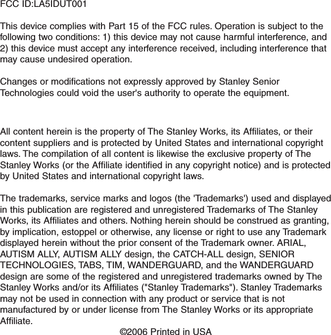 FCC ID:LA5IDUT001This device complies with Part 15 of the FCC rules. Operation is subject to thefollowing two conditions: 1) this device may not cause harmful interference, and2) this device must accept any interference received, including interference thatmay cause undesired operation.Changes or modifications not expressly approved by Stanley SeniorTechnologies could void the user's authority to operate the equipment.All content herein is the property of The Stanley Works, its Affiliates, or theircontent suppliers and is protected by United States and international copyrightlaws. The compilation of all content is likewise the exclusive property of TheStanley Works (or the Affiliate identified in any copyright notice) and is protectedby United States and international copyright laws.The trademarks, service marks and logos (the 'Trademarks') used and displayedin this publication are registered and unregistered Trademarks of The StanleyWorks, its Affiliates and others. Nothing herein should be construed as granting,by implication, estoppel or otherwise, any license or right to use any Trademarkdisplayed herein without the prior consent of the Trademark owner. ARIAL,AUTISM ALLY, AUTISM ALLY design, the CATCH-ALL design, SENIORTECHNOLOGIES, TABS, TIM, WANDERGUARD, and the WANDERGUARDdesign are some of the registered and unregistered trademarks owned by TheStanley Works and/or its Affiliates ("Stanley Trademarks"). Stanley Trademarksmay not be used in connection with any product or service that is notmanufactured by or under license from The Stanley Works or its appropriateAffiliate.&copy;2006 Printed in USA   