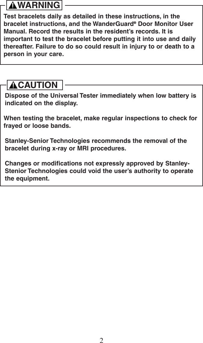2Test bracelets daily as detailed in these instructions, in thebracelet instructions, and the WanderGuard&reg;Door Monitor UserManual. Record the results in the resident&rsquo;s records. It isimportant to test the bracelet before putting it into use and dailythereafter. Failure to do so could result in injury to or death to aperson in your care.WARNINGDispose of the Universal Tester immediately when low battery isindicated on the display.When testing the bracelet, make regular inspections to check forfrayed or loose bands.Stanley-Senior Technologies recommends the removal of thebracelet during x-ray or MRI procedures.Changes or modifications not expressly approved by Stanley-Stenior Technologies could void the user&rsquo;s authority to operatethe equipment.CAUTION