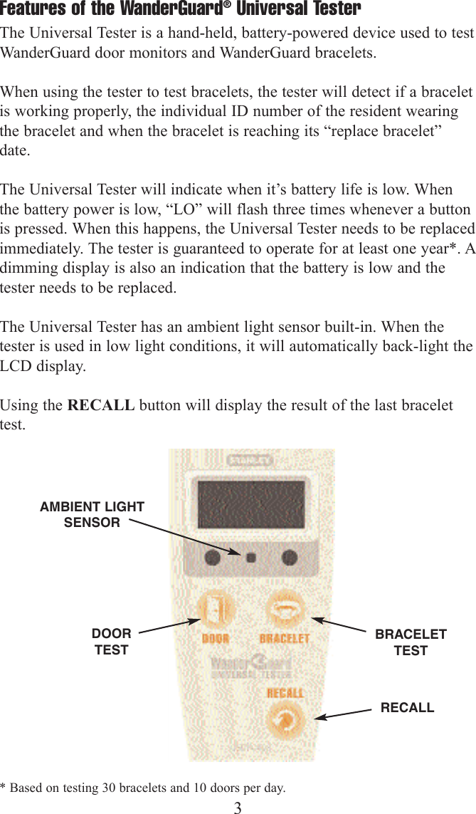 Features of the WanderGuard&reg;Universal Tester The Universal Tester is a hand-held, battery-powered device used to testWanderGuard door monitors and WanderGuard bracelets.  When using the tester to test bracelets, the tester will detect if a braceletis working properly, the individual ID number of the resident wearingthe bracelet and when the bracelet is reaching its &ldquo;replace bracelet&rdquo;date.The Universal Tester will indicate when it&rsquo;s battery life is low. Whenthe battery power is low, &ldquo;LO&rdquo; will flash three times whenever a buttonis pressed. When this happens, the Universal Tester needs to be replacedimmediately. The tester is guaranteed to operate for at least one year*. Adimming display is also an indication that the battery is low and thetester needs to be replaced. The Universal Tester has an ambient light sensor built-in. When thetester is used in low light conditions, it will automatically back-light theLCD display.Using the RECALL button will display the result of the last bracelettest.3DOORTESTBRACELETTESTRECALLAMBIENT LIGHTSENSOR* Based on testing 30 bracelets and 10 doors per day.