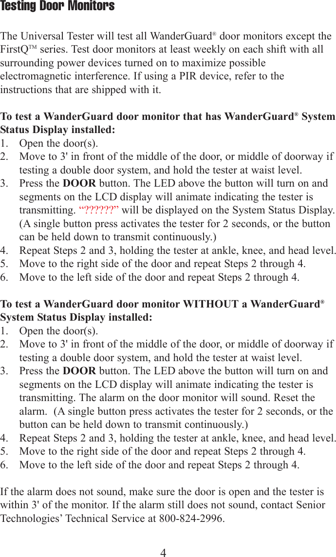 4Testing Door MonitorsThe Universal Tester will test all WanderGuard&reg;door monitors except theFirstQTM series. Test door monitors at least weekly on each shift with allsurrounding power devices turned on to maximize possibleelectromagnetic interference. If using a PIR device, refer to theinstructions that are shipped with it.To test a WanderGuard door monitor that has WanderGuard&reg;SystemStatus Display installed:1. Open the door(s).2. Move to 3' in front of the middle of the door, or middle of doorway iftesting a double door system, and hold the tester at waist level.3. Press the DOOR button. The LED above the button will turn on andsegments on the LCD display will animate indicating the tester istransmitting. &ldquo;??????&rdquo; will be displayed on the System Status Display.(A single button press activates the tester for 2 seconds, or the buttoncan be held down to transmit continuously.)4. Repeat Steps 2 and 3, holding the tester at ankle, knee, and head level.5. Move to the right side of the door and repeat Steps 2 through 4.6.  Move to the left side of the door and repeat Steps 2 through 4. To test a WanderGuard door monitor WITHOUT a WanderGuard&reg;System Status Display installed:1. Open the door(s).2. Move to 3' in front of the middle of the door, or middle of doorway iftesting a double door system, and hold the tester at waist level.3. Press the DOOR button. The LED above the button will turn on andsegments on the LCD display will animate indicating the tester istransmitting. The alarm on the door monitor will sound. Reset thealarm.  (A single button press activates the tester for 2 seconds, or thebutton can be held down to transmit continuously.)4. Repeat Steps 2 and 3, holding the tester at ankle, knee, and head level.5. Move to the right side of the door and repeat Steps 2 through 4.6.  Move to the left side of the door and repeat Steps 2 through 4. If the alarm does not sound, make sure the door is open and the tester iswithin 3' of the monitor. If the alarm still does not sound, contact SeniorTechnologies&rsquo; Technical Service at 800-824-2996.