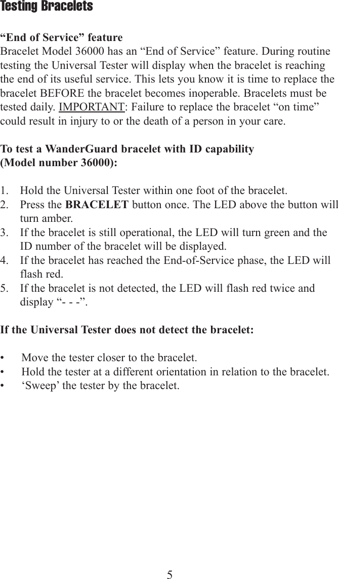 5Testing Bracelets&ldquo;End of Service&rdquo; featureBracelet Model 36000 has an &ldquo;End of Service&rdquo; feature. During routinetesting the Universal Tester will display when the bracelet is reachingthe end of its useful service. This lets you know it is time to replace thebracelet BEFORE the bracelet becomes inoperable. Bracelets must betested daily. IMPORTANT: Failure to replace the bracelet &ldquo;on time&rdquo;could result in injury to or the death of a person in your care.To test a WanderGuard bracelet with ID capability (Model number 36000):1. Hold the Universal Tester within one foot of the bracelet.2. Press the BRACELET button once. The LED above the button willturn amber.3. If the bracelet is still operational, the LED will turn green and theID number of the bracelet will be displayed.4. If the bracelet has reached the End-of-Service phase, the LED willflash red.5. If the bracelet is not detected, the LED will flash red twice anddisplay &ldquo;- - -&rdquo;.If the Universal Tester does not detect the bracelet:&bull; Move the tester closer to the bracelet.&bull; Hold the tester at a different orientation in relation to the bracelet.&bull; &lsquo;Sweep&rsquo; the tester by the bracelet.