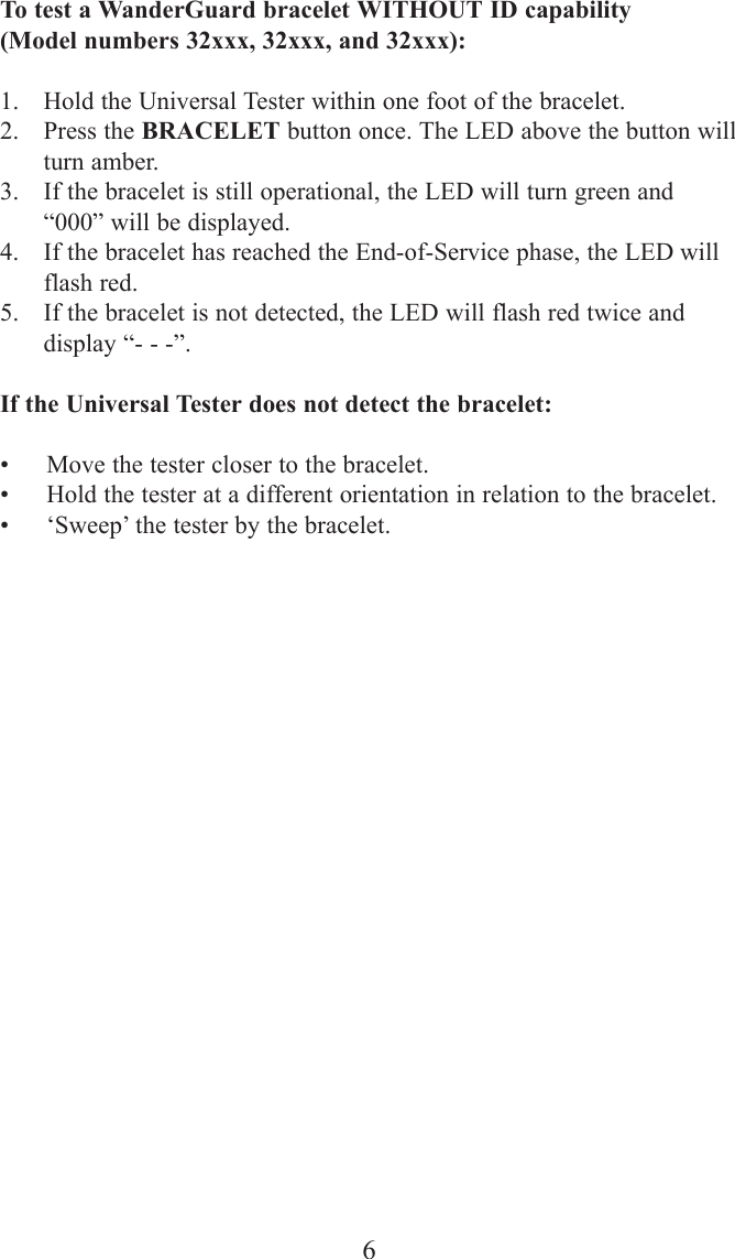 6To test a WanderGuard bracelet WITHOUT ID capability (Model numbers 32xxx, 32xxx, and 32xxx):1. Hold the Universal Tester within one foot of the bracelet.2. Press the BRACELET button once. The LED above the button willturn amber.3. If the bracelet is still operational, the LED will turn green and&ldquo;000&rdquo; will be displayed.4. If the bracelet has reached the End-of-Service phase, the LED willflash red.5. If the bracelet is not detected, the LED will flash red twice anddisplay &ldquo;- - -&rdquo;.If the Universal Tester does not detect the bracelet:&bull; Move the tester closer to the bracelet.&bull; Hold the tester at a different orientation in relation to the bracelet.&bull; &lsquo;Sweep&rsquo; the tester by the bracelet.