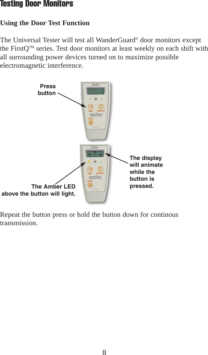 8Repeat the button press or hold the button down for continoustransmission.Testing Door MonitorsUsing the Door Test FunctionThe Universal Tester will test all WanderGuard®door monitors exceptthe FirstQTM series. Test door monitors at least weekly on each shift withall surrounding power devices turned on to maximize possibleelectromagnetic interference.PressbuttonThe Amber LEDabove the button will light.The displaywill animatewhile thebutton ispressed.