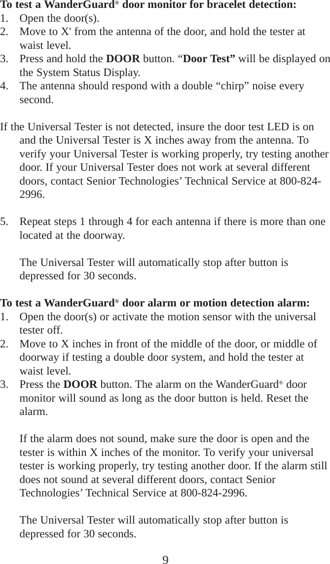 To test a WanderGuard®door monitor for bracelet detection:1. Open the door(s).2. Move to X&apos; from the antenna of the door, and hold the tester atwaist level.3. Press and hold the DOOR button. “Door Test” will be displayed onthe System Status Display. 4. The antenna should respond with a double “chirp” noise everysecond. If the Universal Tester is not detected, insure the door test LED is onand the Universal Tester is X inches away from the antenna. Toverify your Universal Tester is working properly, try testing anotherdoor. If your Universal Tester does not work at several differentdoors, contact Senior Technologies’ Technical Service at 800-824-2996.5. Repeat steps 1 through 4 for each antenna if there is more than onelocated at the doorway. The Universal Tester will automatically stop after button isdepressed for 30 seconds. To test a WanderGuard®door alarm or motion detection alarm:1. Open the door(s) or activate the motion sensor with the universaltester off. 2. Move to X inches in front of the middle of the door, or middle ofdoorway if testing a double door system, and hold the tester atwaist level.3. Press the DOOR button. The alarm on the WanderGuard®doormonitor will sound as long as the door button is held. Reset thealarm. If the alarm does not sound, make sure the door is open and thetester is within X inches of the monitor. To verify your universaltester is working properly, try testing another door. If the alarm stilldoes not sound at several different doors, contact SeniorTechnologies’ Technical Service at 800-824-2996.The Universal Tester will automatically stop after button isdepressed for 30 seconds. 9