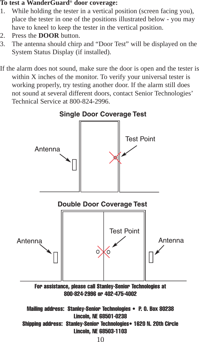 For assistance, please call Stanley-Senior Technologies at 800-824-2996 or 402-475-4002Mailing address:  Stanley-Senior Technologies •  P. O. Box 80238  Lincoln, NE 68501-0238Shipping address:  Stanley-Senior Technologies• 1620 N. 20th Circle Lincoln, NE 68503-110310To test a WanderGuard®door coverage:1. While holding the tester in a vertical position (screen facing you),place the tester in one of the positions illustrated below - you mayhave to kneel to keep the tester in the vertical position. 2. Press the DOOR button. 3. The antenna should chirp and “Door Test” will be displayed on theSystem Status Display (if installed). If the alarm does not sound, make sure the door is open and the tester iswithin X inches of the monitor. To verify your universal tester isworking properly, try testing another door. If the alarm still doesnot sound at several different doors, contact Senior Technologies’Technical Service at 800-824-2996.Single Door Coverage TestDouble Door Coverage TestAntennaAntennaAntennaTest PointTest Point