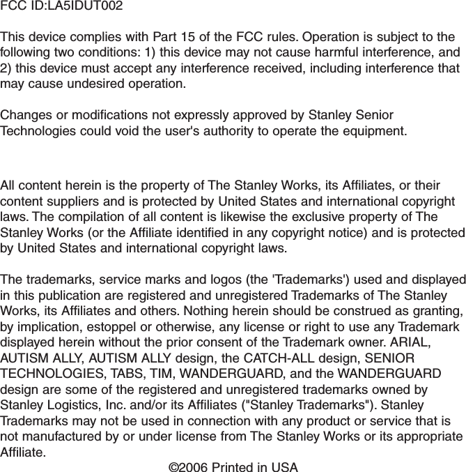 FCC ID:LA5IDUT002This device complies with Part 15 of the FCC rules. Operation is subject to thefollowing two conditions: 1) this device may not cause harmful interference, and2) this device must accept any interference received, including interference thatmay cause undesired operation.Changes or modifications not expressly approved by Stanley SeniorTechnologies could void the user&apos;s authority to operate the equipment.All content herein is the property of The Stanley Works, its Affiliates, or theircontent suppliers and is protected by United States and international copyrightlaws. The compilation of all content is likewise the exclusive property of TheStanley Works (or the Affiliate identified in any copyright notice) and is protectedby United States and international copyright laws.The trademarks, service marks and logos (the &apos;Trademarks&apos;) used and displayedin this publication are registered and unregistered Trademarks of The StanleyWorks, its Affiliates and others. Nothing herein should be construed as granting,by implication, estoppel or otherwise, any license or right to use any Trademarkdisplayed herein without the prior consent of the Trademark owner. ARIAL,AUTISM ALLY, AUTISM ALLY design, the CATCH-ALL design, SENIORTECHNOLOGIES, TABS, TIM, WANDERGUARD, and the WANDERGUARDdesign are some of the registered and unregistered trademarks owned byStanley Logistics, Inc. and/or its Affiliates (&quot;Stanley Trademarks&quot;). StanleyTrademarks may not be used in connection with any product or service that isnot manufactured by or under license from The Stanley Works or its appropriateAffiliate.©2006 Printed in USA   