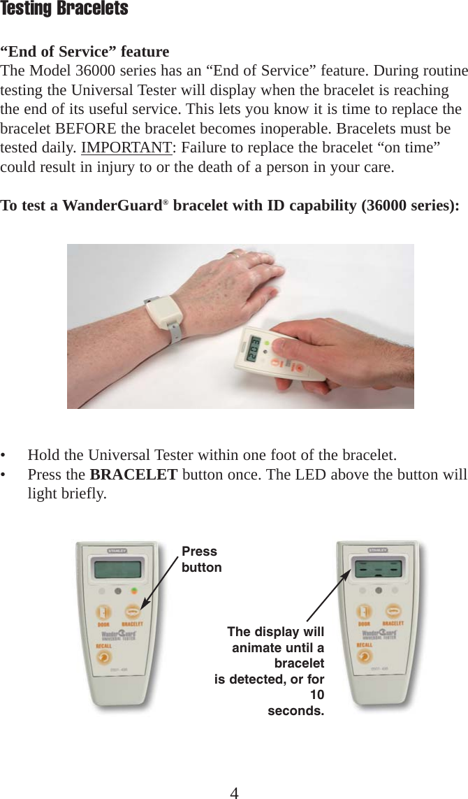 4Testing Bracelets“End of Service” featureThe Model 36000 series has an “End of Service” feature. During routinetesting the Universal Tester will display when the bracelet is reachingthe end of its useful service. This lets you know it is time to replace thebracelet BEFORE the bracelet becomes inoperable. Bracelets must betested daily. IMPORTANT: Failure to replace the bracelet “on time”could result in injury to or the death of a person in your care.To test a WanderGuard®bracelet with ID capability (36000 series):• Hold the Universal Tester within one foot of the bracelet.• Press the BRACELET button once. The LED above the button willlight briefly.PressbuttonThe display willanimate until abraceletis detected, or for10seconds.