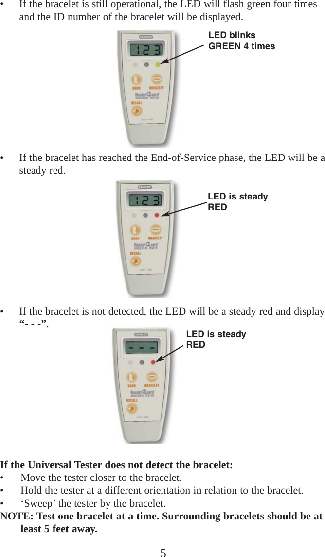 5• If the bracelet is still operational, the LED will flash green four timesand the ID number of the bracelet will be displayed.• If the bracelet has reached the End-of-Service phase, the LED will be asteady red.• If the bracelet is not detected, the LED will be a steady red and display“- - -”.If the Universal Tester does not detect the bracelet:• Move the tester closer to the bracelet.• Hold the tester at a different orientation in relation to the bracelet.• ‘Sweep’ the tester by the bracelet.NOTE: Test one bracelet at a time. Surrounding bracelets should be atleast 5 feet away. LED blinksGREEN 4 timesLED is steadyREDLED is steadyRED