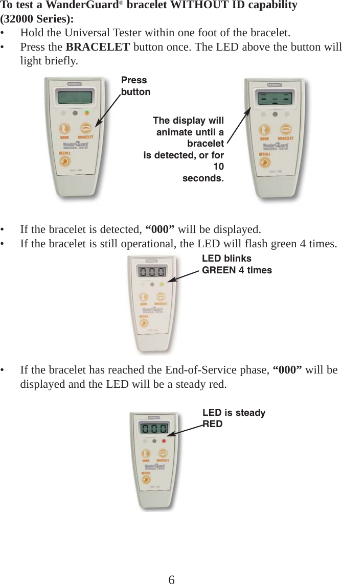 6To test a WanderGuard®bracelet WITHOUT ID capability (32000 Series):• Hold the Universal Tester within one foot of the bracelet.• Press the BRACELET button once. The LED above the button willlight briefly.• If the bracelet is detected, “000” will be displayed.• If the bracelet is still operational, the LED will flash green 4 times.• If the bracelet has reached the End-of-Service phase, “000” will bedisplayed and the LED will be a steady red.LED blinksGREEN 4 timesLED is steadyREDPressbuttonThe display willanimate until abraceletis detected, or for10seconds.