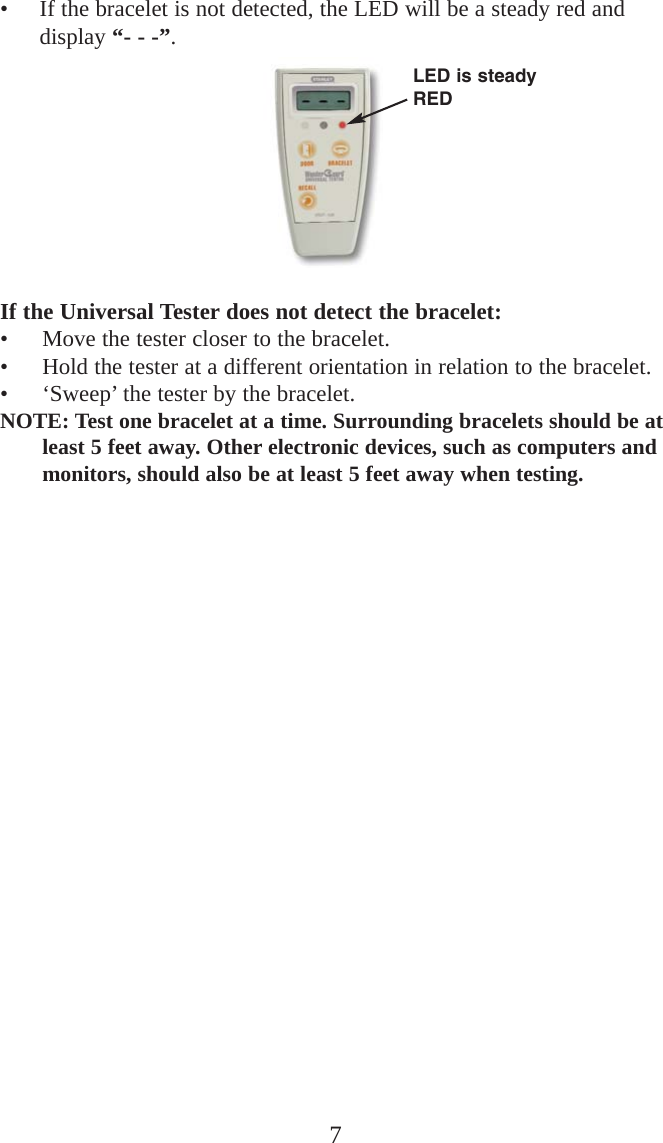 • If the bracelet is not detected, the LED will be a steady red anddisplay “- - -”.If the Universal Tester does not detect the bracelet:• Move the tester closer to the bracelet.• Hold the tester at a different orientation in relation to the bracelet.• ‘Sweep’ the tester by the bracelet.NOTE: Test one bracelet at a time. Surrounding bracelets should be atleast 5 feet away. Other electronic devices, such as computers andmonitors, should also be at least 5 feet away when testing.  7LED is steadyRED