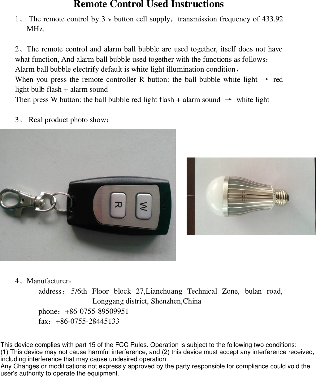 Remote Control Used Instructions 1、 The remote control by 3 v button cell supply，transmission frequency of 433.92 MHz.  2、The remote control and alarm ball bubble are used together, itself does not have what function, And alarm ball bubble used together with the functions as follows： Alarm ball bubble electrify default is white light illumination condition， When  you press the remote controller R button:  the  ball  bubble white light  →  red light bulb flash + alarm sound Then press W button: the ball bubble red light flash + alarm sound  →  white light  3、 Real product photo show：   4、Manufacturer：       address：5/6th  Floor  block  27,Lianchuang  Technical  Zone,  bulan  road, Longgang district, Shenzhen,China       phone：+86-0755-89509951        fax：+86-0755-28445133  This device complies with part 15 of the FCC Rules. Operation is subject to the following two conditions:(1) This device may not cause harmful interference, and (2) this device must accept any interference received,including interference that may cause undesired operationAny Changes or modifications not expressly approved by the party responsible for compliance could void theuser&apos;s authority to operate the equipment.