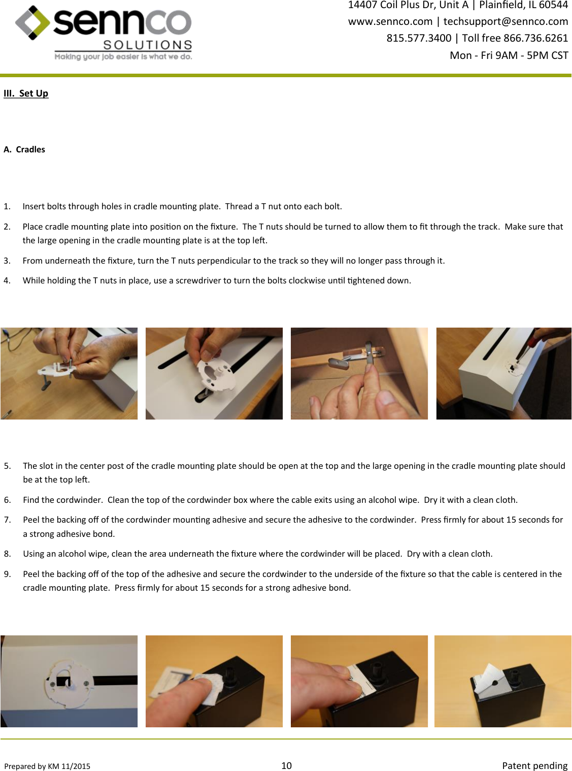 Prepared by KM 11/2015                                                                                10                                                                                        Patent pending 14407 Coil Plus Dr, Unit A | Plaineld, IL 60544 www.sennco.com | techsupport@sennco.com 815.577.3400 | Toll free 866.736.6261 Mon - Fri 9AM - 5PM CST  III.  Set Up 1. Insert bolts through holes in cradle mounng plate.  Thread a T nut onto each bolt. 2. Place cradle mounng plate into posion on the xture.  The T nuts should be turned to allow them to t through the track.  Make sure that the large opening in the cradle mounng plate is at the top le.  3. From underneath the xture, turn the T nuts perpendicular to the track so they will no longer pass through it. 4. While holding the T nuts in place, use a screwdriver to turn the bolts clockwise unl ghtened down.   5. The slot in the center post of the cradle mounng plate should be open at the top and the large opening in the cradle mounng plate should be at the top le. 6. Find the cordwinder.  Clean the top of the cordwinder box where the cable exits using an alcohol wipe.  Dry it with a clean cloth.   7. Peel the backing o of the cordwinder mounng adhesive and secure the adhesive to the cordwinder.  Press rmly for about 15 seconds for a strong adhesive bond. 8. Using an alcohol wipe, clean the area underneath the xture where the cordwinder will be placed.  Dry with a clean cloth. 9. Peel the backing o of the top of the adhesive and secure the cordwinder to the underside of the xture so that the cable is centered in the cradle mounng plate.  Press rmly for about 15 seconds for a strong adhesive bond. A.  Cradles 