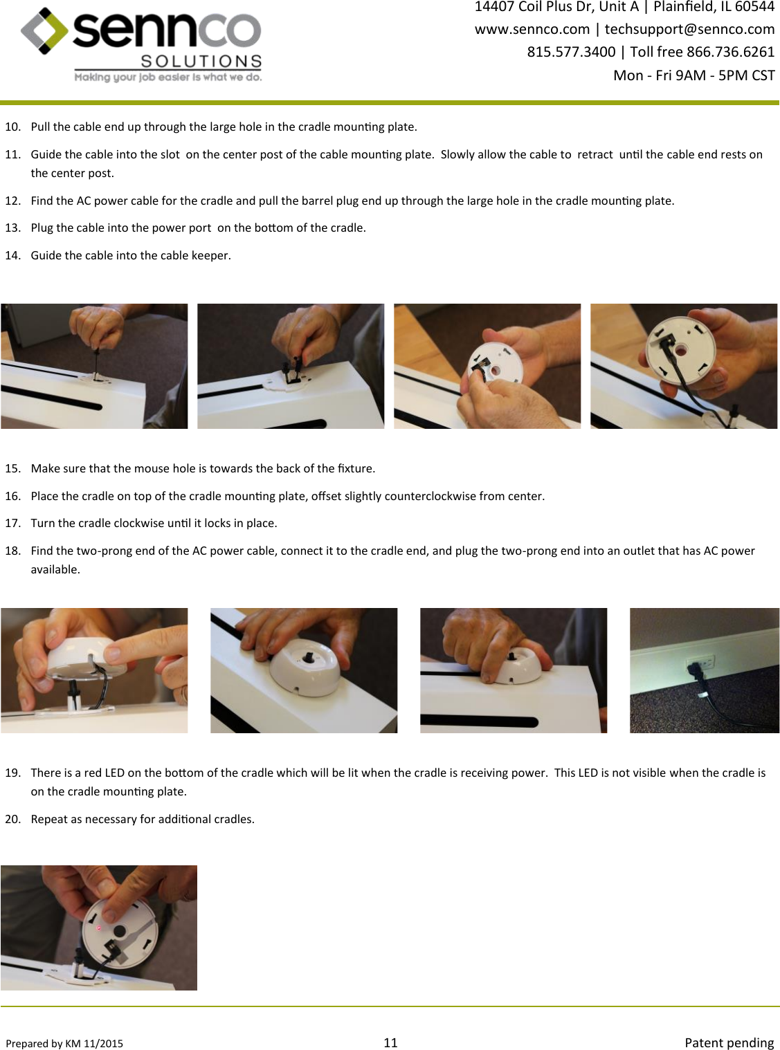 Prepared by KM 11/2015                                                                                11                                                                                        Patent pending 14407 Coil Plus Dr, Unit A | Plaineld, IL 60544 www.sennco.com | techsupport@sennco.com 815.577.3400 | Toll free 866.736.6261 Mon - Fri 9AM - 5PM CST  10. Pull the cable end up through the large hole in the cradle mounng plate. 11. Guide the cable into the slot  on the center post of the cable mounng plate.  Slowly allow the cable to  retract  unl the cable end rests on the center post.   12. Find the AC power cable for the cradle and pull the barrel plug end up through the large hole in the cradle mounng plate.   13. Plug the cable into the power port  on the boom of the cradle. 14. Guide the cable into the cable keeper. 19. There is a red LED on the boom of the cradle which will be lit when the cradle is receiving power.  This LED is not visible when the cradle is on the cradle mounng plate. 20. Repeat as necessary for addional cradles. 15. Make sure that the mouse hole is towards the back of the xture. 16. Place the cradle on top of the cradle mounng plate, oset slightly counterclockwise from center. 17. Turn the cradle clockwise unl it locks in place. 18. Find the two-prong end of the AC power cable, connect it to the cradle end, and plug the two-prong end into an outlet that has AC power available. 