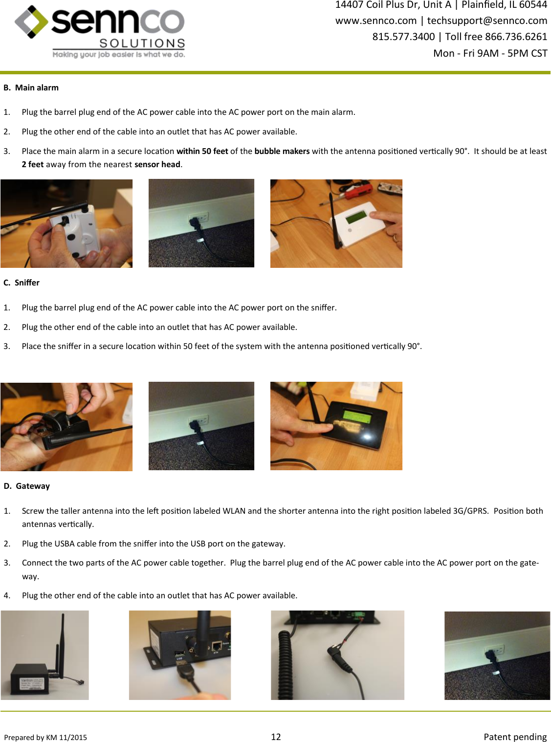 Prepared by KM 11/2015                                                                                12                                                                                        Patent pending 14407 Coil Plus Dr, Unit A | Plaineld, IL 60544 www.sennco.com | techsupport@sennco.com 815.577.3400 | Toll free 866.736.6261 Mon - Fri 9AM - 5PM CST  1. Plug the barrel plug end of the AC power cable into the AC power port on the main alarm. 2. Plug the other end of the cable into an outlet that has AC power available. 3. Place the main alarm in a secure locaon within 50 feet of the bubble makers with the antenna posioned vercally 90°.  It should be at least 2 feet away from the nearest sensor head. B.  Main alarm C.  Snier 1. Plug the barrel plug end of the AC power cable into the AC power port on the snier. 2. Plug the other end of the cable into an outlet that has AC power available. 3. Place the snier in a secure locaon within 50 feet of the system with the antenna posioned vercally 90°. D.  Gateway 1. Screw the taller antenna into the le posion labeled WLAN and the shorter antenna into the right posion labeled 3G/GPRS.  Posion both antennas vercally. 2. Plug the USBA cable from the snier into the USB port on the gateway. 3. Connect the two parts of the AC power cable together.  Plug the barrel plug end of the AC power cable into the AC power port on the gate-way.   4. Plug the other end of the cable into an outlet that has AC power available. 