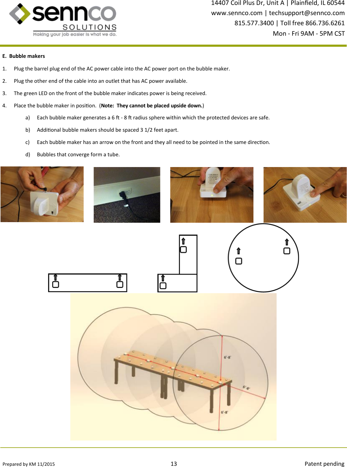 Prepared by KM 11/2015                                                                                13                                                                                        Patent pending 14407 Coil Plus Dr, Unit A | Plaineld, IL 60544 www.sennco.com | techsupport@sennco.com 815.577.3400 | Toll free 866.736.6261 Mon - Fri 9AM - 5PM CST  E.  Bubble makers 1. Plug the barrel plug end of the AC power cable into the AC power port on the bubble maker. 2. Plug the other end of the cable into an outlet that has AC power available. 3. The green LED on the front of the bubble maker indicates power is being received. 4. Place the bubble maker in posion.  (Note:  They cannot be placed upside down.) a) Each bubble maker generates a 6  - 8  radius sphere within which the protected devices are safe. b) Addional bubble makers should be spaced 3 1/2 feet apart. c) Each bubble maker has an arrow on the front and they all need to be pointed in the same direcon. d) Bubbles that converge form a tube. 
