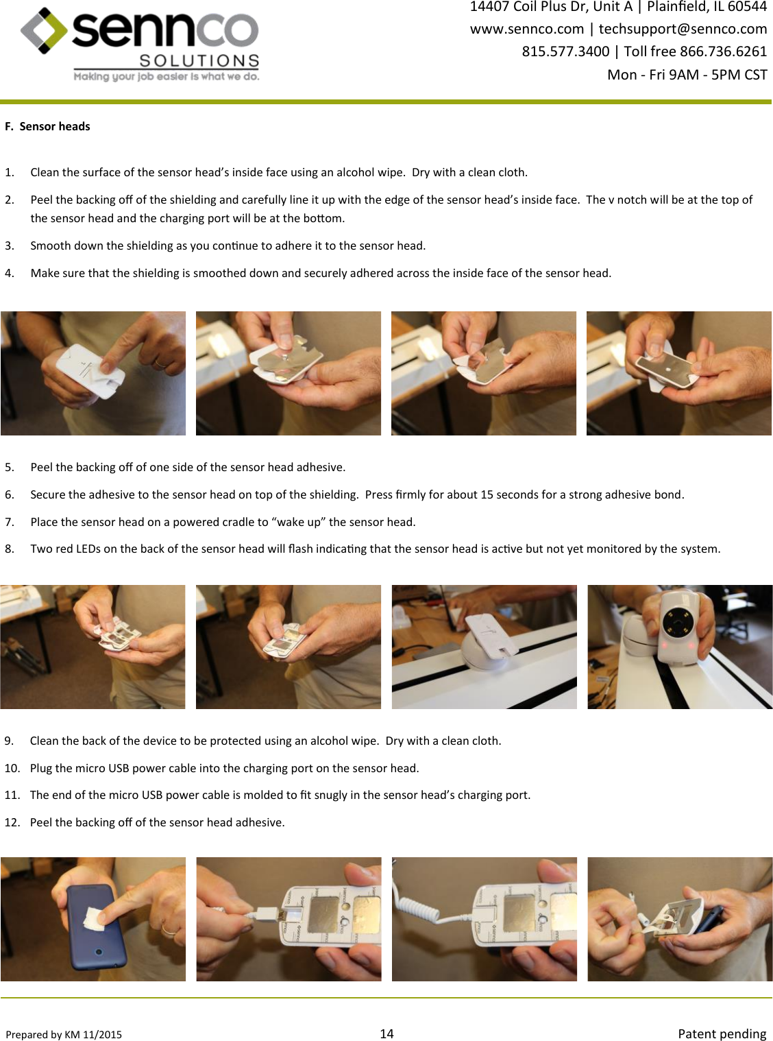 Prepared by KM 11/2015                                                                                14                                                                                        Patent pending 14407 Coil Plus Dr, Unit A | Plaineld, IL 60544 www.sennco.com | techsupport@sennco.com 815.577.3400 | Toll free 866.736.6261 Mon - Fri 9AM - 5PM CST  1. Clean the surface of the sensor head’s inside face using an alcohol wipe.  Dry with a clean cloth. 2. Peel the backing o of the shielding and carefully line it up with the edge of the sensor head’s inside face.  The v notch will be at the top of the sensor head and the charging port will be at the boom. 3. Smooth down the shielding as you connue to adhere it to the sensor head. 4. Make sure that the shielding is smoothed down and securely adhered across the inside face of the sensor head. F.  Sensor heads 5. Peel the backing o of one side of the sensor head adhesive. 6. Secure the adhesive to the sensor head on top of the shielding.  Press rmly for about 15 seconds for a strong adhesive bond. 7. Place the sensor head on a powered cradle to “wake up” the sensor head.   8. Two red LEDs on the back of the sensor head will ash indicang that the sensor head is acve but not yet monitored by the system. 9. Clean the back of the device to be protected using an alcohol wipe.  Dry with a clean cloth. 10. Plug the micro USB power cable into the charging port on the sensor head. 11. The end of the micro USB power cable is molded to t snugly in the sensor head’s charging port. 12. Peel the backing o of the sensor head adhesive. 