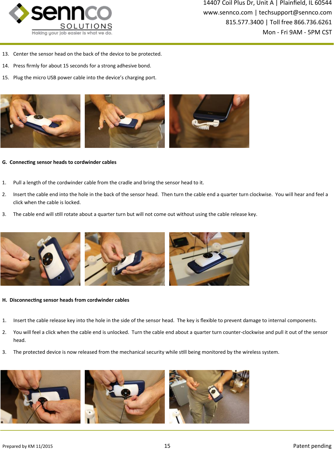 Prepared by KM 11/2015                                                                                15                                                                                        Patent pending 14407 Coil Plus Dr, Unit A | Plaineld, IL 60544 www.sennco.com | techsupport@sennco.com 815.577.3400 | Toll free 866.736.6261 Mon - Fri 9AM - 5PM CST  13. Center the sensor head on the back of the device to be protected. 14. Press rmly for about 15 seconds for a strong adhesive bond. 15. Plug the micro USB power cable into the device’s charging port. G.  Connecng sensor heads to cordwinder cables 1. Pull a length of the cordwinder cable from the cradle and bring the sensor head to it. 2. Insert the cable end into the hole in the back of the sensor head.  Then turn the cable end a quarter turn clockwise.  You will hear and feel a click when the cable is locked. 3. The cable end will sll rotate about a quarter turn but will not come out without using the cable release key. H.  Disconnecng sensor heads from cordwinder cables 1. Insert the cable release key into the hole in the side of the sensor head.  The key is exible to prevent damage to internal components.   2. You will feel a click when the cable end is unlocked.  Turn the cable end about a quarter turn counter-clockwise and pull it out of the sensor head. 3. The protected device is now released from the mechanical security while sll being monitored by the wireless system. 