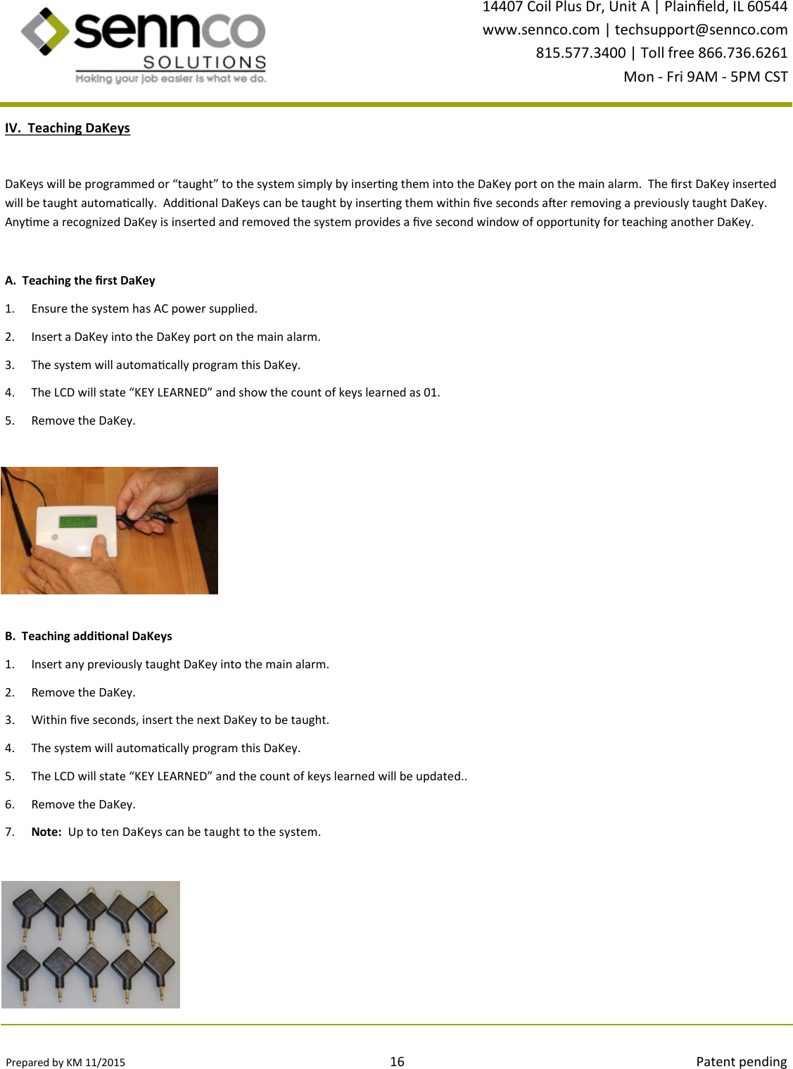 Prepared by KM 11/2015                                                                                16                                                                                        Patent pending 14407 Coil Plus Dr, Unit A | Plaineld, IL 60544 www.sennco.com | techsupport@sennco.com 815.577.3400 | Toll free 866.736.6261 Mon - Fri 9AM - 5PM CST  B.  Teaching addional DaKeys 1. Insert any previously taught DaKey into the main alarm.   2. Remove the DaKey. 3. Within ve seconds, insert the next DaKey to be taught. 4. The system will automacally program this DaKey. 5. The LCD will state “KEY LEARNED” and the count of keys learned will be updated.. 6. Remove the DaKey. 7. Note:  Up to ten DaKeys can be taught to the system. IV.  Teaching DaKeys DaKeys will be programmed or “taught” to the system simply by inserng them into the DaKey port on the main alarm.  The rst DaKey inserted will be taught automacally.  Addional DaKeys can be taught by inserng them within ve seconds aer removing a previously taught DaKey.  Anyme a recognized DaKey is inserted and removed the system provides a ve second window of opportunity for teaching another DaKey. A.  Teaching the rst DaKey 1. Ensure the system has AC power supplied. 2. Insert a DaKey into the DaKey port on the main alarm. 3. The system will automacally program this DaKey. 4. The LCD will state “KEY LEARNED” and show the count of keys learned as 01. 5. Remove the DaKey. 