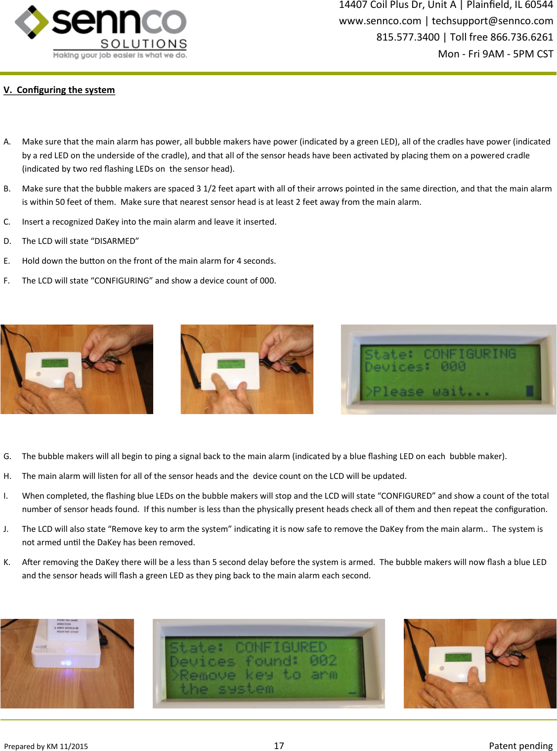 Prepared by KM 11/2015                                                                                17                                                                                        Patent pending 14407 Coil Plus Dr, Unit A | Plaineld, IL 60544 www.sennco.com | techsupport@sennco.com 815.577.3400 | Toll free 866.736.6261 Mon - Fri 9AM - 5PM CST  V.  Conguring the system A. Make sure that the main alarm has power, all bubble makers have power (indicated by a green LED), all of the cradles have power (indicated by a red LED on the underside of the cradle), and that all of the sensor heads have been acvated by placing them on a powered cradle (indicated by two red ashing LEDs on  the sensor head).   B. Make sure that the bubble makers are spaced 3 1/2 feet apart with all of their arrows pointed in the same direcon, and that the main alarm is within 50 feet of them.  Make sure that nearest sensor head is at least 2 feet away from the main alarm. C. Insert a recognized DaKey into the main alarm and leave it inserted. D. The LCD will state “DISARMED”  E. Hold down the buon on the front of the main alarm for 4 seconds. F. The LCD will state “CONFIGURING” and show a device count of 000.  G. The bubble makers will all begin to ping a signal back to the main alarm (indicated by a blue ashing LED on each  bubble maker). H. The main alarm will listen for all of the sensor heads and the  device count on the LCD will be updated. I. When completed, the ashing blue LEDs on the bubble makers will stop and the LCD will state “CONFIGURED” and show a count of the total number of sensor heads found.  If this number is less than the physically present heads check all of them and then repeat the conguraon. J. The LCD will also state “Remove key to arm the system” indicang it is now safe to remove the DaKey from the main alarm..  The system is not armed unl the DaKey has been removed. K. Aer removing the DaKey there will be a less than 5 second delay before the system is armed.  The bubble makers will now ash a blue LED  and the sensor heads will ash a green LED as they ping back to the main alarm each second. 