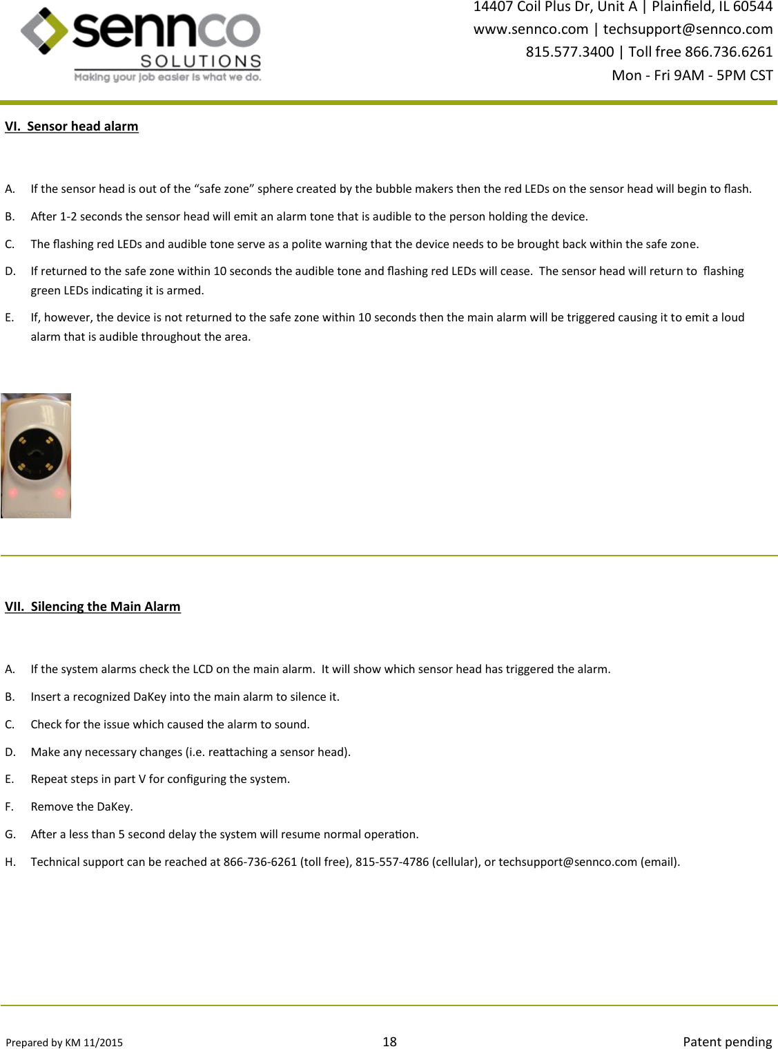 Prepared by KM 11/2015                                                                                18                                                                                        Patent pending 14407 Coil Plus Dr, Unit A | Plaineld, IL 60544 www.sennco.com | techsupport@sennco.com 815.577.3400 | Toll free 866.736.6261 Mon - Fri 9AM - 5PM CST  VI.  Sensor head alarm A. If the sensor head is out of the “safe zone” sphere created by the bubble makers then the red LEDs on the sensor head will begin to ash. B. Aer 1-2 seconds the sensor head will emit an alarm tone that is audible to the person holding the device. C. The ashing red LEDs and audible tone serve as a polite warning that the device needs to be brought back within the safe zone. D. If returned to the safe zone within 10 seconds the audible tone and ashing red LEDs will cease.  The sensor head will return to  ashing green LEDs indicang it is armed. E. If, however, the device is not returned to the safe zone within 10 seconds then the main alarm will be triggered causing it to emit a loud alarm that is audible throughout the area.   VII.  Silencing the Main Alarm A. If the system alarms check the LCD on the main alarm.  It will show which sensor head has triggered the alarm. B. Insert a recognized DaKey into the main alarm to silence it. C. Check for the issue which caused the alarm to sound.   D. Make any necessary changes (i.e. reaaching a sensor head). E. Repeat steps in part V for conguring the system. F. Remove the DaKey. G. Aer a less than 5 second delay the system will resume normal operaon. H. Technical support can be reached at 866-736-6261 (toll free), 815-557-4786 (cellular), or techsupport@sennco.com (email). 