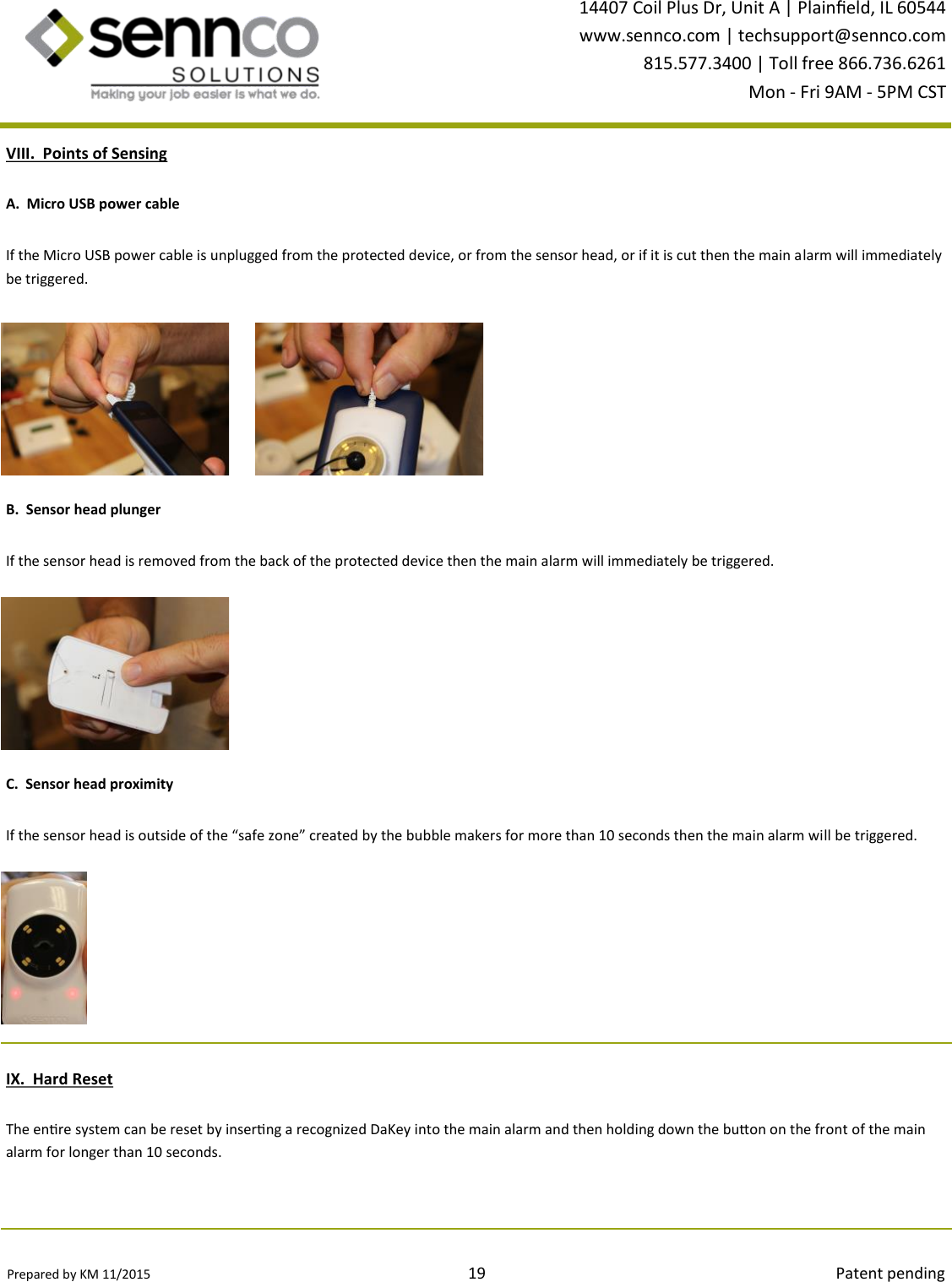 Prepared by KM 11/2015                                                                                19                                                                                        Patent pending 14407 Coil Plus Dr, Unit A | Plaineld, IL 60544 www.sennco.com | techsupport@sennco.com 815.577.3400 | Toll free 866.736.6261 Mon - Fri 9AM - 5PM CST  VIII.  Points of Sensing B.  Sensor head plunger C.  Sensor head proximity A.  Micro USB power cable If the Micro USB power cable is unplugged from the protected device, or from the sensor head, or if it is cut then the main alarm will immediately be triggered. If the sensor head is removed from the back of the protected device then the main alarm will immediately be triggered. If the sensor head is outside of the “safe zone” created by the bubble makers for more than 10 seconds then the main alarm will be triggered. IX.  Hard Reset The enre system can be reset by inserng a recognized DaKey into the main alarm and then holding down the buon on the front of the main alarm for longer than 10 seconds.  