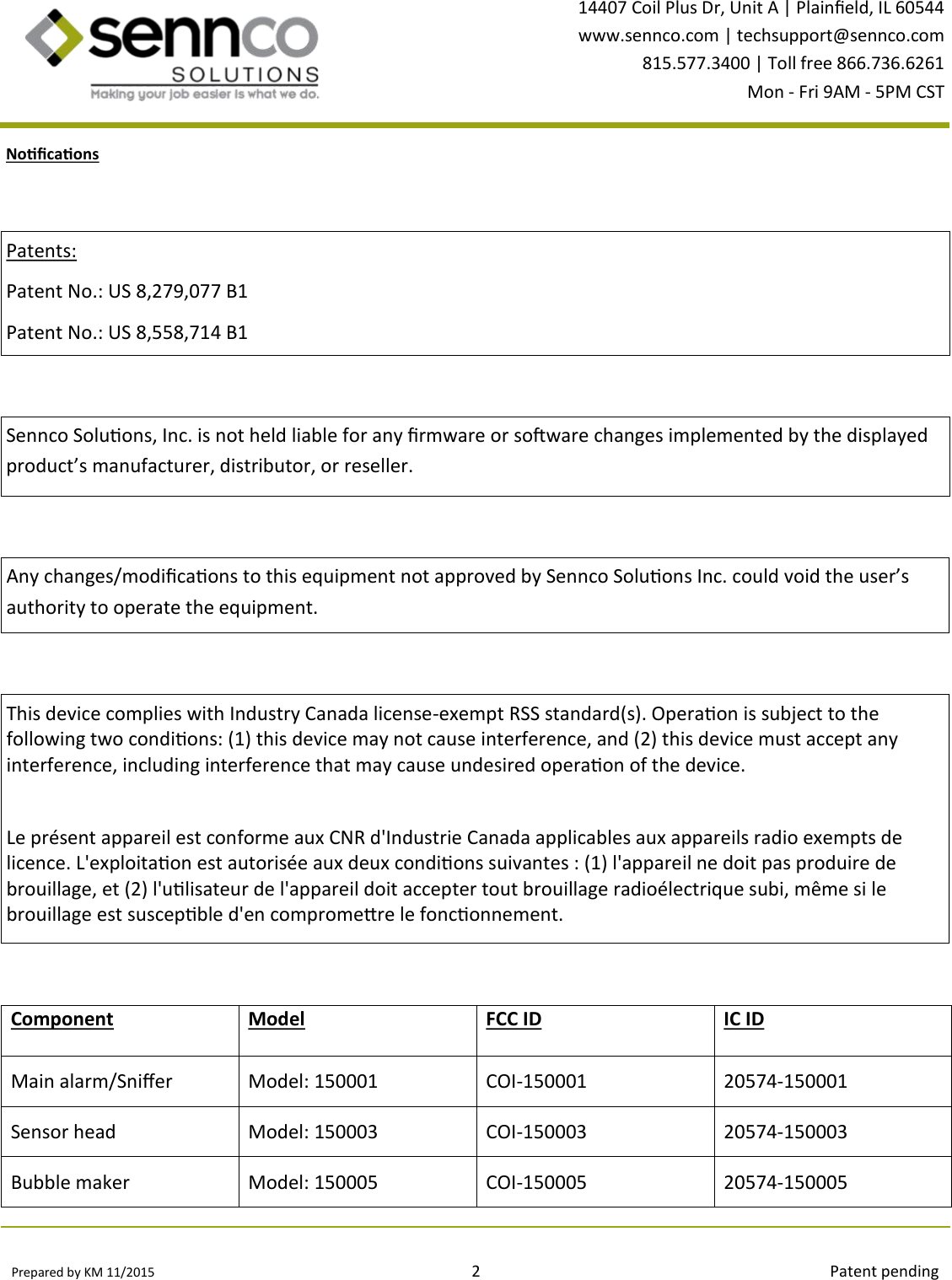 Prepared by KM 11/2015                                                                                2                                                                                        Patent pending 14407 Coil Plus Dr, Unit A | Plaineld, IL 60544 www.sennco.com | techsupport@sennco.com 815.577.3400 | Toll free 866.736.6261 Mon - Fri 9AM - 5PM CST  Nocaons Any changes/modicaons to this equipment not approved by Sennco Soluons Inc. could void the user’s authority to operate the equipment. This device complies with Industry Canada license-exempt RSS standard(s). Operaon is subject to the       following two condions: (1) this device may not cause interference, and (2) this device must accept any    interference, including interference that may cause undesired operaon of the device.  Le présent appareil est conforme aux CNR d&apos;Industrie Canada applicables aux appareils radio exempts de   licence. L&apos;exploitaon est autorisée aux deux condions suivantes : (1) l&apos;appareil ne doit pas produire de brouillage, et (2) l&apos;ulisateur de l&apos;appareil doit accepter tout brouillage radioélectrique subi, même si le brouillage est suscepble d&apos;en compromere le fonconnement. Patents: Patent No.: US 8,279,077 B1 Patent No.: US 8,558,714 B1 Sennco Soluons, Inc. is not held liable for any rmware or soware changes implemented by the displayed product’s manufacturer, distributor, or reseller.  Component Model FCC ID IC ID Main alarm/Snier Model: 150001 COI-150001 20574-150001 Sensor head Model: 150003 COI-150003 20574-150003 Bubble maker Model: 150005 COI-150005 20574-150005 