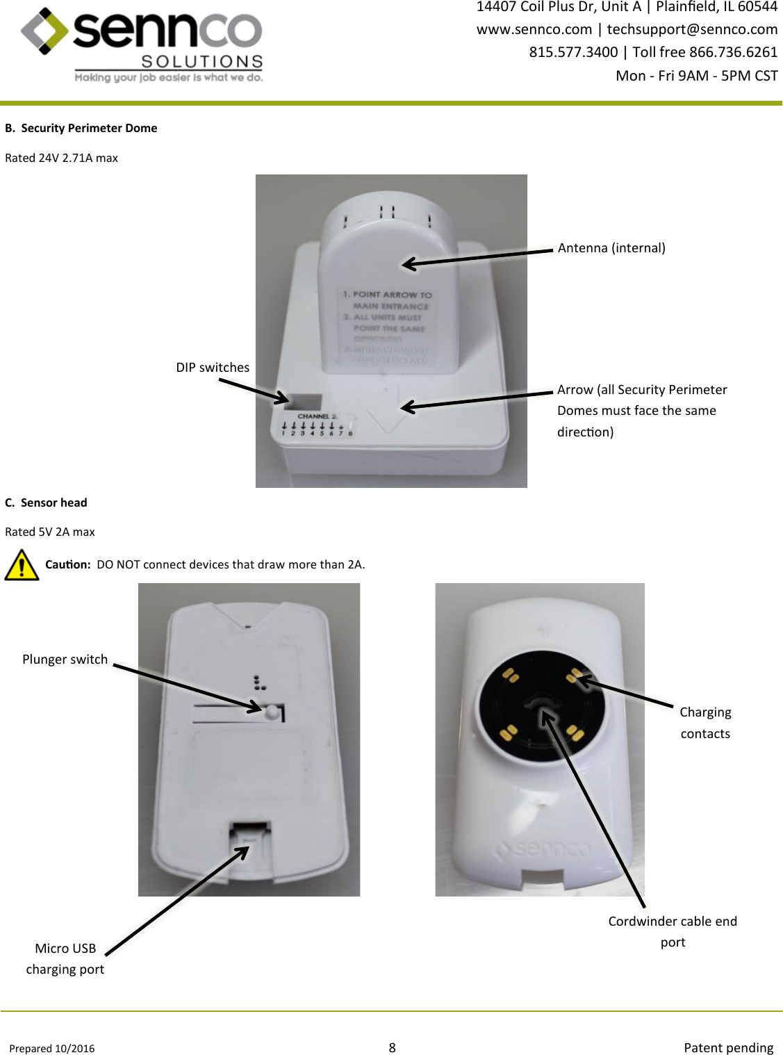 Prepared 10/2016                                                                                          8                                                                                        Patent pending 14407 Coil Plus Dr, Unit A | Plaineld, IL 60544 www.sennco.com | techsupport@sennco.com 815.577.3400 | Toll free 866.736.6261 Mon - Fri 9AM - 5PM CST    Antenna B.  Security Perimeter Dome DIP switches Antenna (internal) Arrow (all Security Perimeter Domes must face the same direcon) C.  Sensor head  Plunger switch Micro USB charging port Cordwinder cable end port Charging contacts Rated 24V 2.71A max Cauon:  DO NOT connect devices that draw more than 2A. Rated 5V 2A max 