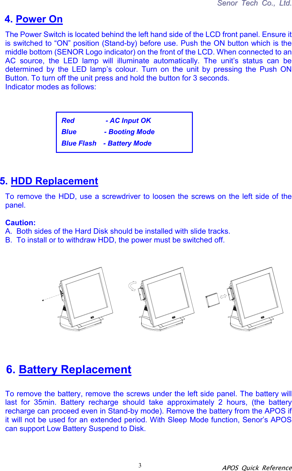 SSeennoorr  TTeecchh  CCoo..,,  LLttdd.. APOS Quick Reference 3Red         - AC Input OK Blue        - Booting Mode Blue Flash  - Battery Mode 4. Power On The Power Switch is located behind the left hand side of the LCD front panel. Ensure it is switched to “ON” position (Stand-by) before use. Push the ON button which is the middle bottom (SENOR Logo indicator) on the front of the LCD. When connected to an AC source, the LED lamp will illuminate automatically. The unit’s status can be determined by the LED lamp’s colour. Turn on the unit by pressing the Push ON Button. To turn off the unit press and hold the button for 3 seconds. Indicator modes as follows:            5. HDD Replacement To remove the HDD, use a screwdriver to loosen the screws on the left side of the panel.   Caution:   A.  Both sides of the Hard Disk should be installed with slide tracks.   B.  To install or to withdraw HDD, the power must be switched off.  6. Battery Replacement  To remove the battery, remove the screws under the left side panel. The battery will last for 35min. Battery recharge should take approximately 2 hours, (the battery recharge can proceed even in Stand-by mode). Remove the battery from the APOS if it will not be used for an extended period. With Sleep Mode function, Senor’s APOS can support Low Battery Suspend to Disk.   