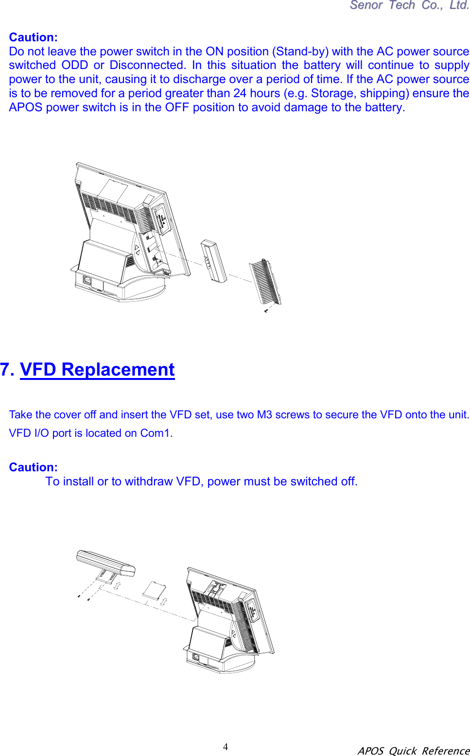 SSeennoorr  TTeecchh  CCoo..,,  LLttdd.. APOS Quick Reference 4 Caution:  Do not leave the power switch in the ON position (Stand-by) with the AC power source switched ODD or Disconnected. In this situation the battery will continue to supply power to the unit, causing it to discharge over a period of time. If the AC power source is to be removed for a period greater than 24 hours (e.g. Storage, shipping) ensure the APOS power switch is in the OFF position to avoid damage to the battery.      7. VFD Replacement   Take the cover off and insert the VFD set, use two M3 screws to secure the VFD onto the unit. VFD I/O port is located on Com1.  Caution:           To install or to withdraw VFD, power must be switched off.      