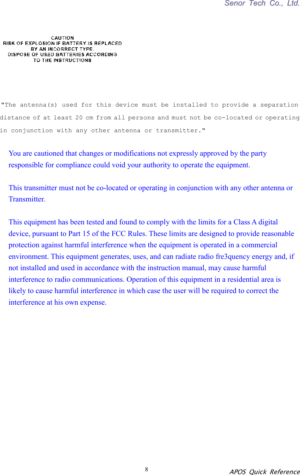 SSeennoorr  TTeecchh  CCoo..,,  LLttdd.. APOS Quick Reference 8         &quot;The antenna(s) used for this device must be installed to provide a separation      distance of at least 20 cm from all persons and must not be co-located or operating in conjunction with any other antenna or transmitter.&quot;  You are cautioned that changes or modifications not expressly approved by the party responsible for compliance could void your authority to operate the equipment.    This transmitter must not be co-located or operating in conjunction with any other antenna or Transmitter.  This equipment has been tested and found to comply with the limits for a Class A digital device, pursuant to Part 15 of the FCC Rules. These limits are designed to provide reasonable protection against harmful interference when the equipment is operated in a commercial environment. This equipment generates, uses, and can radiate radio fre3quency energy and, if   not installed and used in accordance with the instruction manual, may cause harmful interference to radio communications. Operation of this equipment in a residential area is likely to cause harmful interference in which case the user will be required to correct the interference at his own expense.               