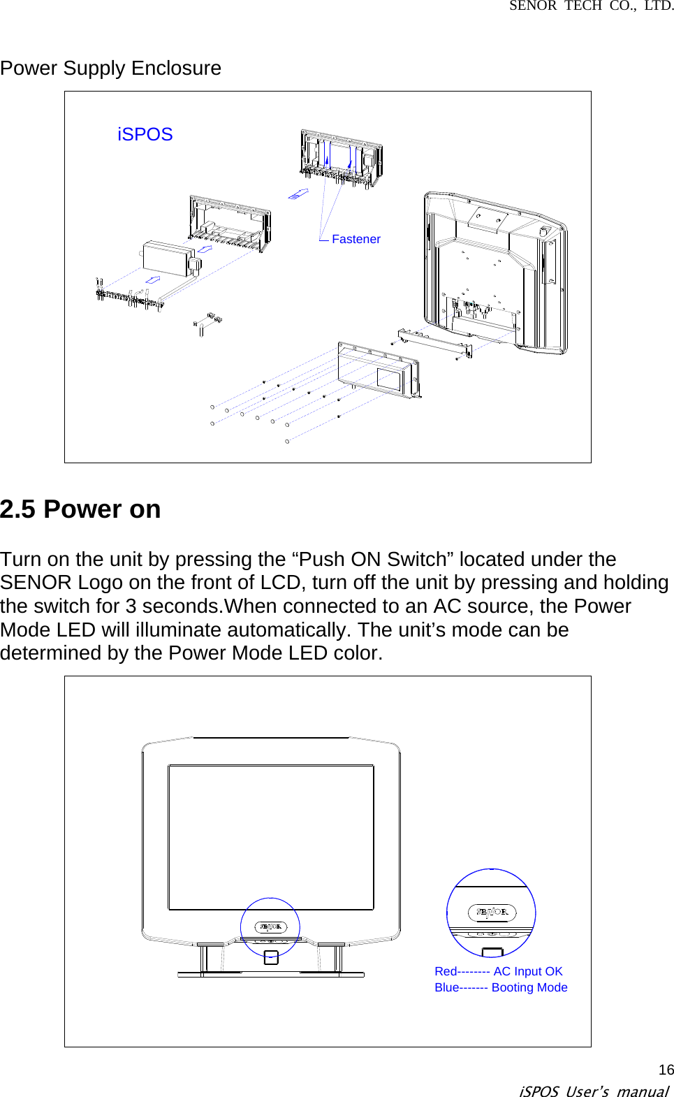 SENOR TECH CO., LTD.   iSPOS User’s manual  16Power Supply Enclosure iSPOSFastener  2.5 Power on  Turn on the unit by pressing the “Push ON Switch” located under the SENOR Logo on the front of LCD, turn off the unit by pressing and holding the switch for 3 seconds.When connected to an AC source, the Power Mode LED will illuminate automatically. The unit’s mode can be determined by the Power Mode LED color. Red-------- AC Input OKBlue------- Booting Mode 